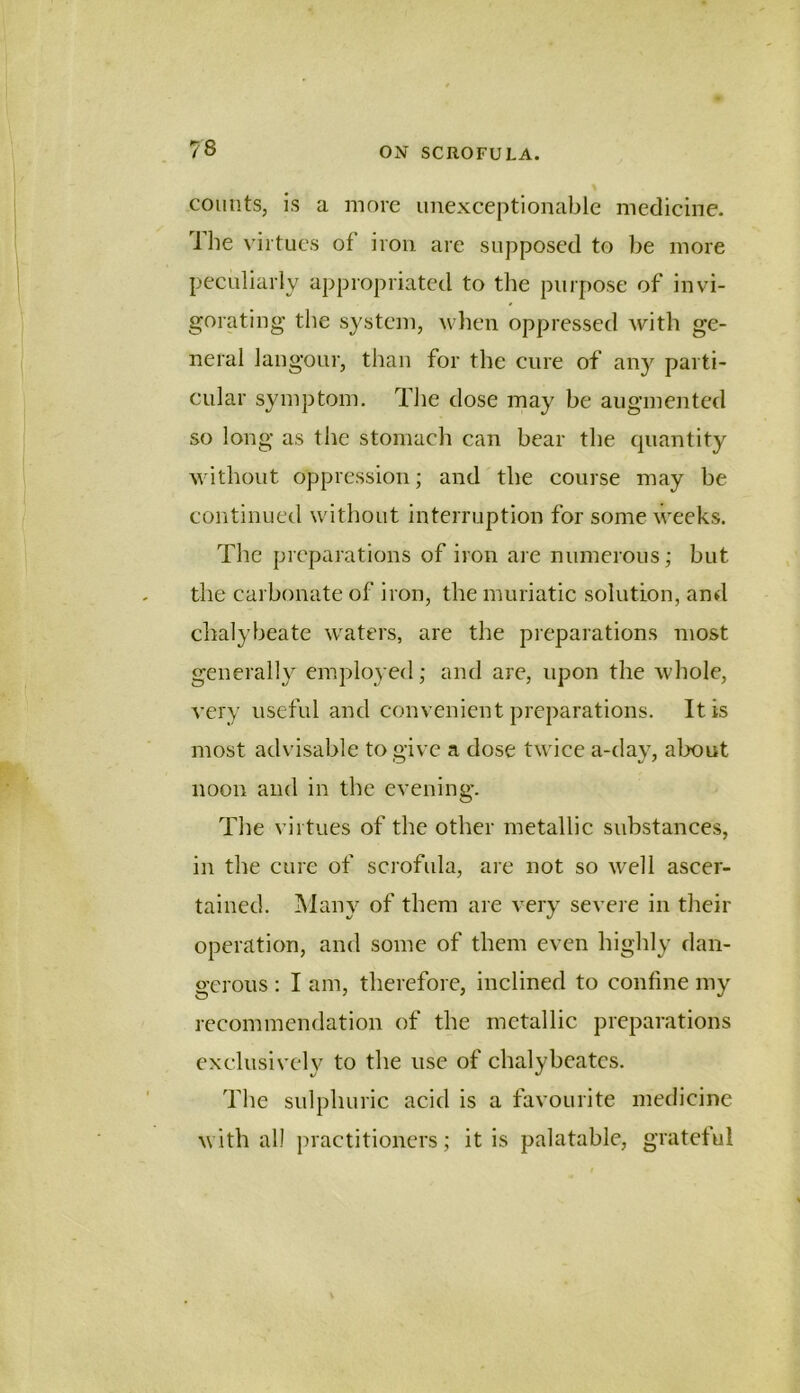 counts, is a more unexceptionable medicine. J he virtues of iron are supposed to be more peculiarly appropriated to the purpose of invi- gorating the system, ^vllen oppressed with ge- neral langour, than for the cure of any parti- cular symptom. The dose may be augmented so long as the stomach can bear the quantity without oppression; and the course may be continued without interruption for some weeks. The preparations of iron are numerous; but the carbonate of iron, the muriatic solution, and chalybeate waters, are the preparations most generally employed; and are, upon the Avhole, A’ery useful and convenient preparations. It is most advisable to give a dose twice a-day, about noon and in the evening. The virtues of the other metallic substances, in the cure of scrofida, are not so well ascer- tained. ]\lany of them are very severe in their operation, and some of them even highly dan- gerous : I am, therefore, inclined to confine my recommendation of the metallic preparations exclusively to the use of chalybeates. The sulphuric acid is a favourite medicine with all practitioners; it is palatable, grateful