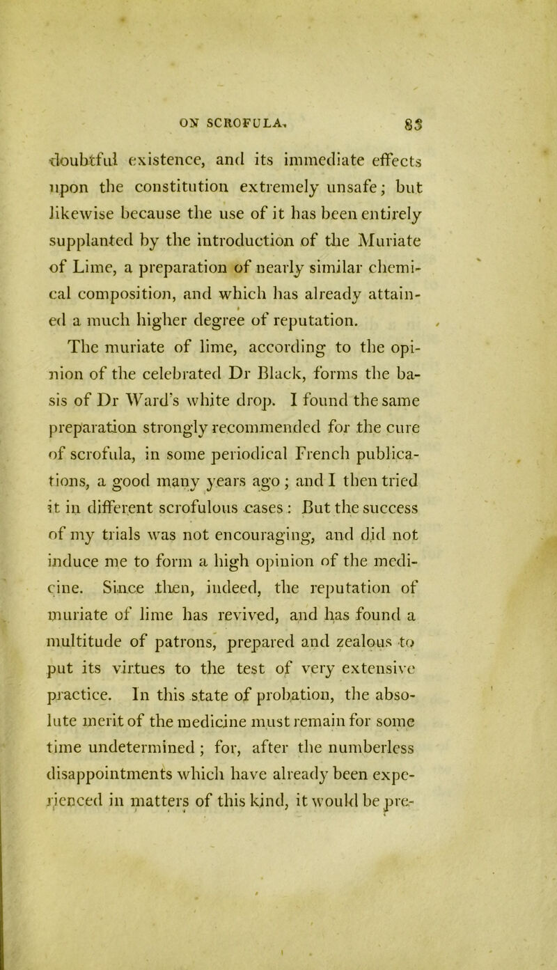 ■doubtful existence, and its immediate effects upon the constitution extremely unsafe; but likewise because the use of it lias been entirely supplanted by the introduction of the Muriate of Lime, a preparation of nearly similar chemi- cal composition, and which has already attain- » ed a much higher degree of reputation. The muriate of lime, according to the opi- nion of the celebrated Dr Black, forms the ba- sis of Dr Ward’s white drop. I found the same preparation strongly recommended for the cure of scrofula, in some periodical French publica- tions, a good many years ago ; and I then tried it in different scrofulous cases : But the success of my trials was not encouraging, and did not induce me to form a high opinion of the medi- cine. Since .tlien, indeed, the reputation of muriate of lime has revived, and has found a multitude of patrons, prepared and zealous to put its virtues to the test of very extensive practice. In this state of probation, the abso- lute merit of the medicine must remain for some time undetermined ; for, after the numberless disappointments which have already been expe- rienced in matters of this kind, it would be pre- I