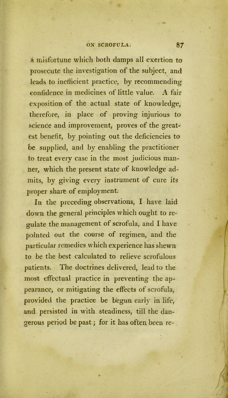 a misfortune wliich both clamps all exertion to prosecute the investigation of the subject, and leads to inefficient practice, by recommending confidence in medicines of little value. A fair exposition of the actual state of knowledge, tJierefore, in place of proving injurious to science and improvement, proves of the great- est benefit, by pointing out the deficiencies to be supplied, and by enabling the practitioner to treat every case in the most judicious man- ner, which the present state of knowledge ad- mits, by giving every instrument of cure its proper share of employment. In the preceding observations, I have laid down the general principles which ought to re- gulate the management of scrofula, and I have pointed out the course of regimen, and the particular remedies which experience has shewn to be the best calculated to relieve scrofulous patients. The doctrines delivered, lead to the most effectual practice in preventing the ap- pearance, or mitigating the effects of scrofula, provided the practice be bfegun early in life, and persisted in with steadiness, till the dan- gerous period be past; for it has often been re-