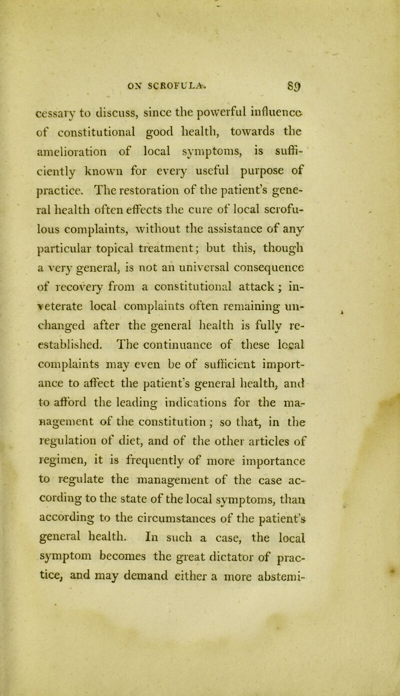 ccssary to discuss, since the powerful iiifluencc- of constitutional good health, towards the amelioration of local symptoms, is suffi- ciently known for every useful purpose of practice. The restoration of the patient’s gene- ral health often effects the cure of local scrofu- lous complaints, without the as.sistance of any particular topical treatment; but this, though a very general, is not an universal consequence of recoveiy from a constitutional attack; in- veterate local complaints often remaining un- changed after the general health is fullv re- established. The continuance of these local complaints may even be of sufficient import- ance to affect the patient’s general health, and to afford the leading indications for the ma- nagement of the constitution ; so that, in the regulation of diet, and of the other articles of regimen, it is frequently of more importance to regulate the management of the case ac- cording to the state of the local symptoms, than according to the circumstances of the patient’s general health. In such a case, the local symptom becomes the great dictator of prac- tice, and may demand either a more abstemi-