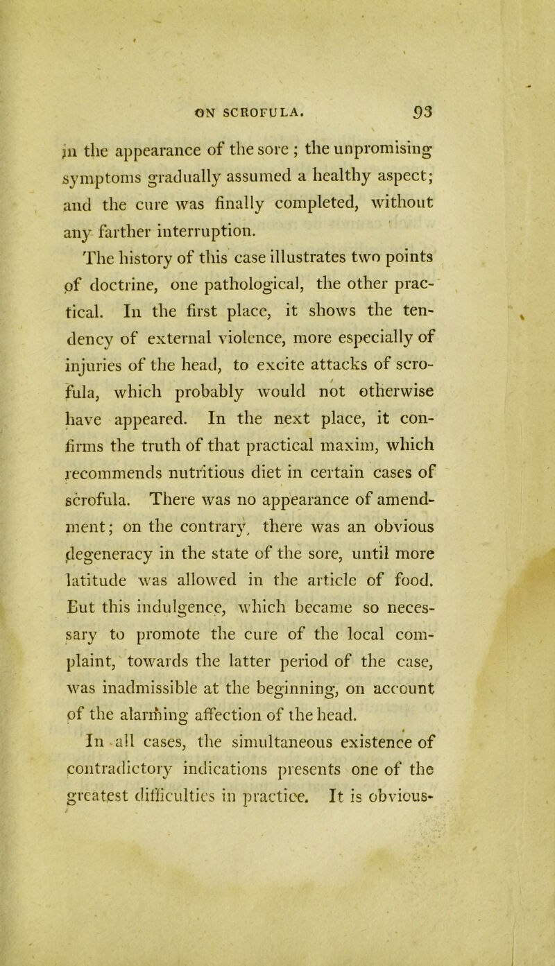 jn the appearance of the sore ; the unpromising symptoms gradually assumed a healthy aspect; and the cure was finally completed, without any farther interruption. The history of this case illustrates two points of doctrine, one pathological, the other prac- tical. In the first place, it shows the ten- dency of external violence, more especially of injuries of the head, to excite attacks of scro- fula, which probably would not otherwise have appeared. In the next place, it con- finns the truth of that practical maxim, which recommends nutritious diet in certain cases of scrofula. There was no appearance of amend- ment; on the contrary^ there was an obvious degeneracy in the state of the sore, until more latitude was allowed in the article of food. Eut this indulgence, which became so neces- sary to promote the cure of the local com- plaint, towards the latter period of the case, was inadmissible at the beginning, on account of the alarming affection of the head. In . all cases, the simultaneous existence of contradictory indications presents one of the greatest difficulties in practice. It is obvious-