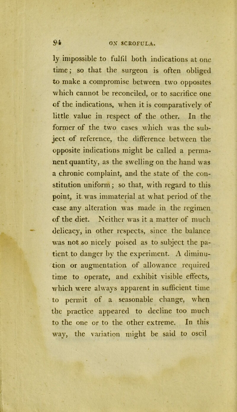 ly impossible to fulfil both indications at one time; so that the surgeon is often obliged to make a compromise between two opposites which cannot be reconciled, or to sacrifice one of the indications, when it is comparatively of little value in respect of the other. In the former of the two cases whicli was the sub- ject of reference, the difference between the opposite indications might be called a perma- nent quantity, as the swelling on the hand was a chronic complaint, and the state of the con- stitution uniform; so that, with regard to this point, it was immaterial at what period of the oase any alteration was made in the regimen of the diet. Neither was it a matter of much delicacy, in other respects, since the balance was not so nicely poised as to subject the pa- tient to danger by the experiment. A diminu- tion or augmentation of allowance required time to operate, and exhibit visible effects, which were always apparent in sufficient time to permit of a seasonable change, when the practice appeared to decline too much to the one or to the other extreme. In this wav, the variation mio;ht be said to oscil