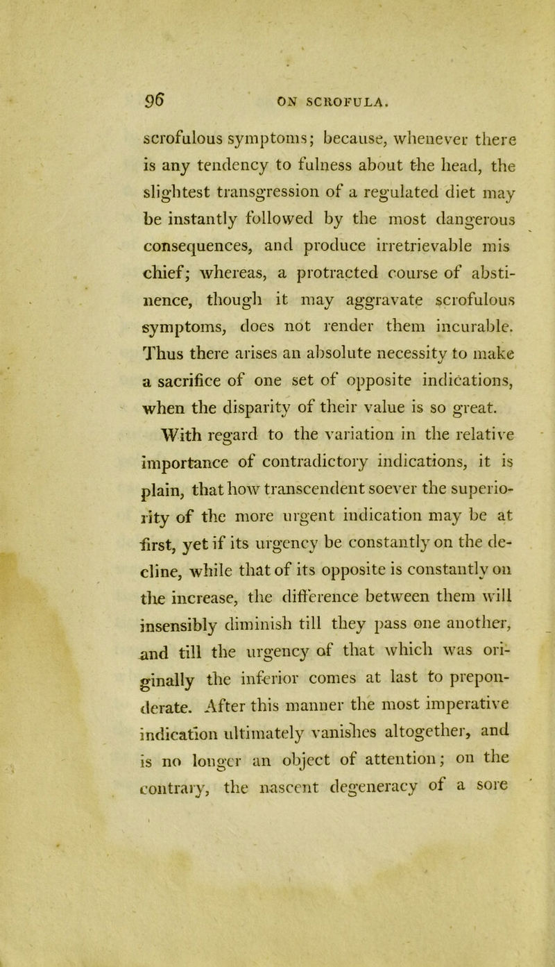 scrofulous symptoms; because, whenever there is any tendency to fulness about the head, the slightest transgression of a regulated diet may be instantly followed by the most dangerous consequences, and produce irretrievable mis chief; Avhereas, a protracted course of absti- nence, though it may aggravate scrofulous symptoms, does not render them incurable. Thus there arises an absolute necessity to make a sacrifice of one set of opposite indications, when the disparity of their value is so great. With regard to the variation in the relati\ e importance of contradictory indications, it is plain, that how transcendent soever the superio- rity of the more urgent indication may be at first, yet if its urgency be constantly on the de- cline, wliile that of its opposite is constantly on the increase, the difterence between them will insensibly diminish till they pass one another, and till the urgency of that which was ori- ginally the inferior comes at last to prepon- derate. After this manner the most imperative indication ultimately vanishes altogether, and is no longer an object of attention; on the contrary, the nascent degeneracy of a sore