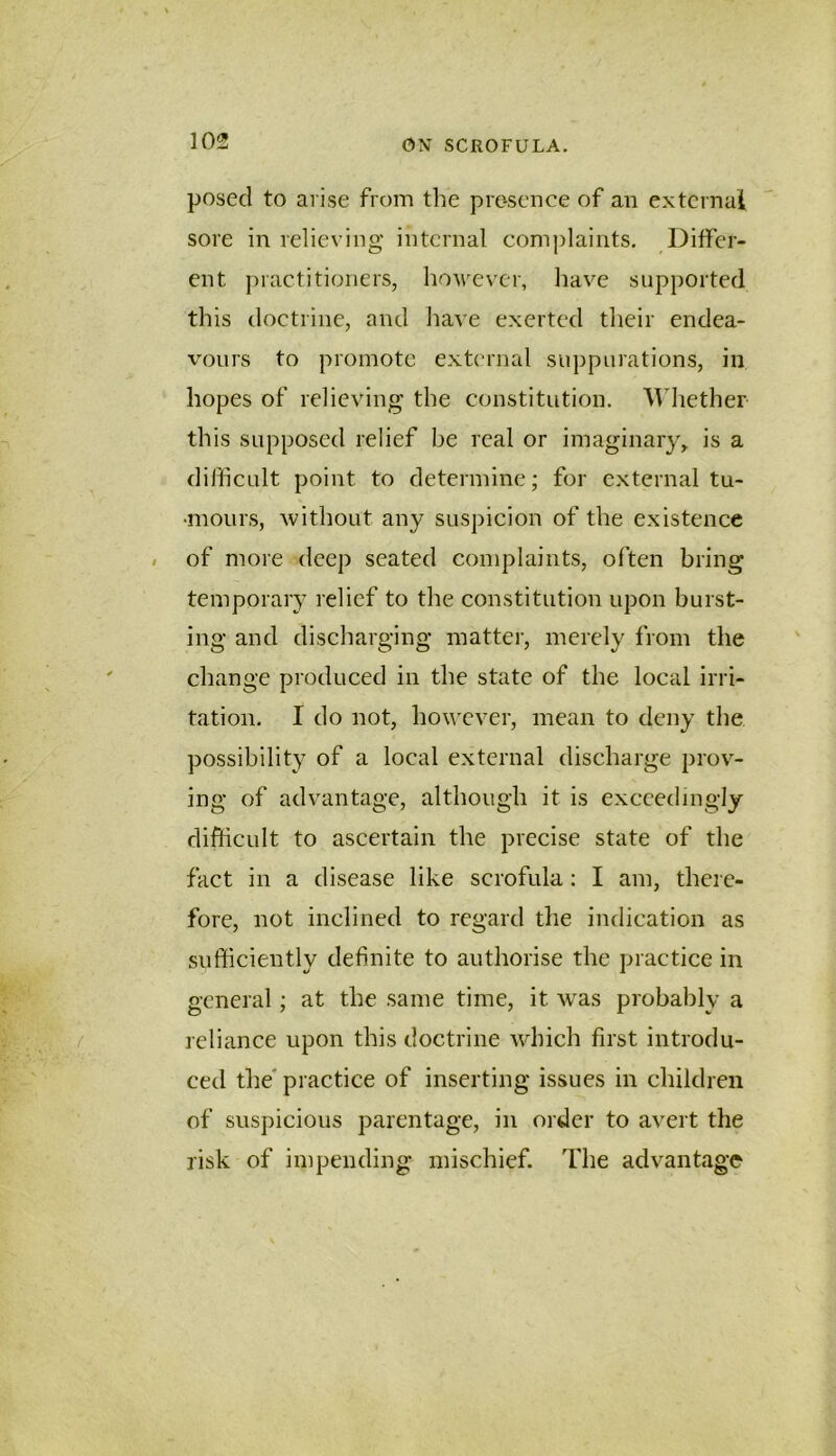 posed to arise from the presence of an extcrnai sore in relieving internal complaints. Ditfer- ent practitioners, hoM^evcr, have supported this doctrine, and liave exerted their endea- vours to promote extcrnai suppurations, in hopes of relieving the constitution. ^Vhether this supposed relief be real or imaginary, is a difficult point to determine; for external tu- •monrs, Avithout any suspicion of the existence of more deep seated complaints, often bring temporary relief to the constitution upon burst- ing and discharging matter, merely from the change produced in the state of the local irri- tation. I do not, however, mean to deny the possibility of a local external discharge prov- ing of advantage, although it is exceedingly difficult to ascertain the precise state of the fact in a disease like scrofula; I am, there- fore, not inclined to regard the indication as sufficiently definite to authorise the practice in general; at the same time, it was probably a reliance upon this doctrine which first introdu- ced the' practice of inserting issues in children of suspicious parentage, in order to avert the risk of impending mischief. The advantage