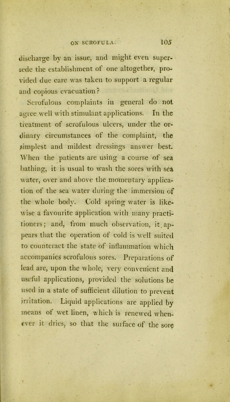 itischaige by an issue, and might even super- • sede the establishment of one altogether, pro- vided due care was taken to support a regular and copious evacuation? Scrofulous complaints in general do not agree mtU with stimulant applications. In the treatment of scrofulous ulcers, under the or- dinary circumstances of the complaint, the simplest and mildest dressings answer best. When the patients are using a course of sea bathing, it is usual to wash the sores with s^a water, over and above the momentary applica^ tion of the sea water during the immersion of the whole body. Cold spring water is like- wise a favourite application witli many practi- tioners; and, from much observation, it. ap- pears that the operation of cold is well suited to counteract the state of inflammation which accompanies scrofulous sores. Preparations of lead are, upon the whole, vciy con\ enient and useful applications, provided the solutions be used in a state of sufficient dilution to prevent irritation. Liquid applications are applied by means of wet linen, wliich is renewed when- ever it dries, so that the surface of the sore