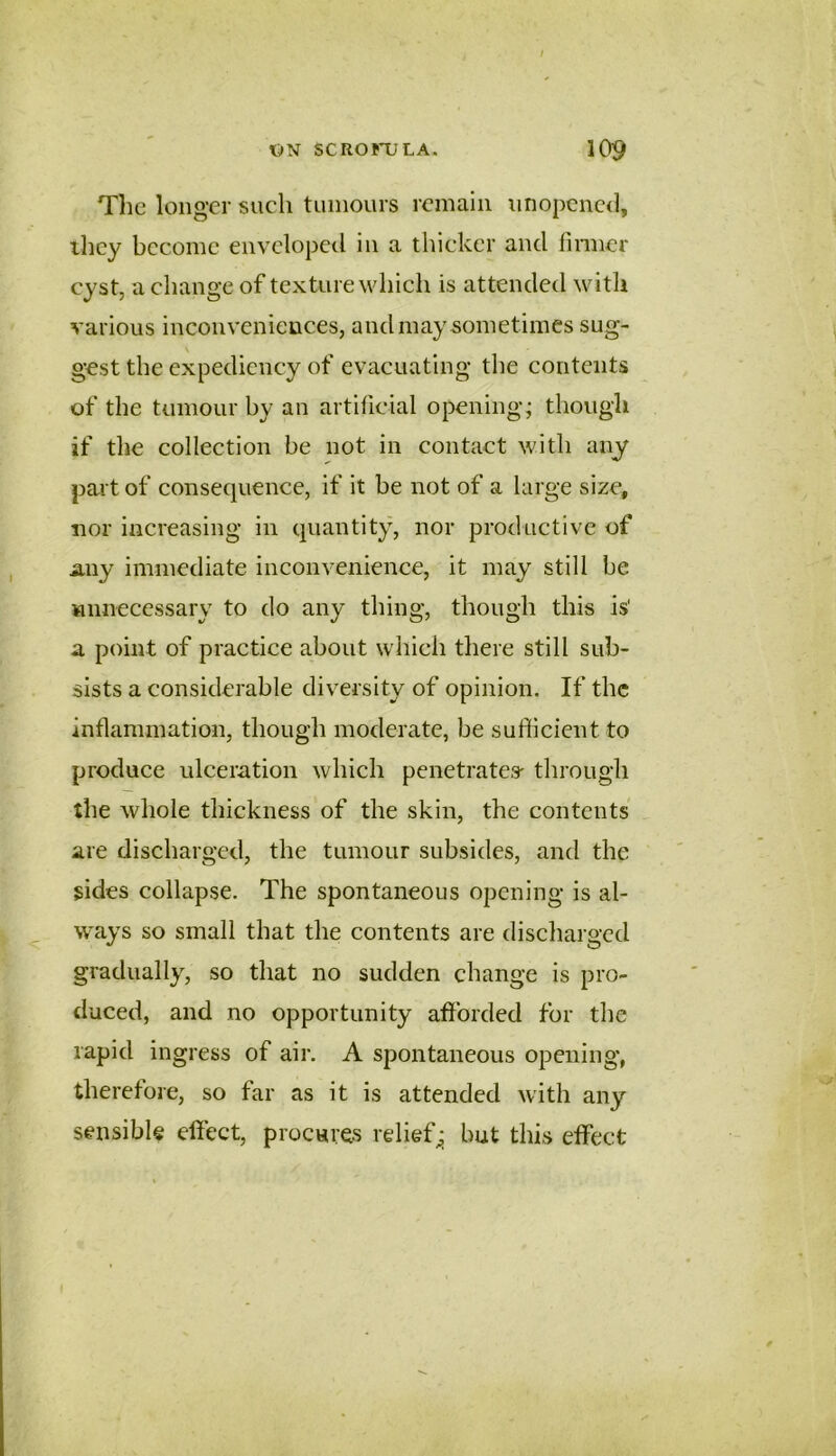The longer such tumours remain nnopcnc<l, tliey become enveloped in a thicker and finner cyst, a change of texture which is attended with various inconveniences, and may sometimes sug- gest the expediency of evacuating the contents of the tumour by an artiheial opening; though if the collection be not in contact with any part of consequence, if it be not of a large size, nor increasing in quantity, nor productive of any immediate inconvenience, it may still be Mimecessary to do any thing, though this is' a point of practice about which there still sub- sists a considerable diversity of opinion. If the inflammation, though moderate, be sufficient to produce ulceration which penetrates- through the whole thickness of the skin, the contents are discharged, the tumour subsides, and the sides collapse. The spontaneous opening is al- ^ ways so small that the contents are discharged gradually, so that no sudden change is pro- duced, and no opportunity afforded for the rapid ingress of air. A spontaneous opening*, therefore, so far as it is attended with any sensible effect, procures relief^ but this effect