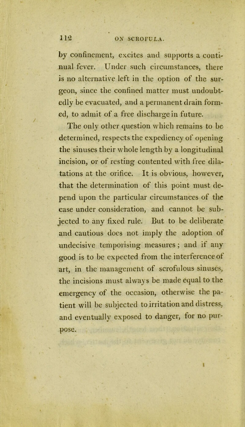 by confinement, excites and supports a conti- nual fever. Under such circumstances, there is no alternative left in the option of the sur- geon, since the confined matter must undoubt- edly be evacuated, and a permanent drain form- ed, to admit of a free discharge in future. The only other question which remains to bo determined, respects the expediency of opening the sinuses their whole length by a longitudinal incision, or of resting contented with free dila- tations at the orifice. It is obvious, however, that the determination of this point must de- pend upon the particular circumstances of the case under consideration, and cannot be sub- jected to any fixed rule. But to be deliberate and cautious does not imply the adoption of undecisive temporising measures ; and if any good is to be expected from the interference of art, in the management of scrofulous sinuses, the incisions must always be made equal to the emergency of the occasion, otherwise the pa- tient will be subjected to irritation and distress, and eventually exposed to danger, for no pur- pose. I