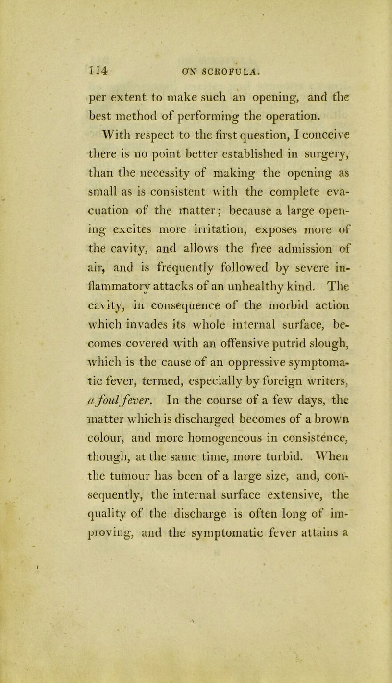 per extent to make such an opening, and the best method of performing the operation. With respect to the first question, I conceive there is no point better established in surgery, than the necessity of making the opening as small as is consistent with the complete eva- cuation of the matter; because a large open- ing excites more irritation, exposes more of the cavity, and allows the free admission of air, and is frequently followed by severe in- flammatory attacks of an unhealthy kind. The cavity, in consequence of the morbid action which invades its whole internal surface, be- comes covered with an offensive putrid slough, Avhich is the cause of an oppressive symptoma- tic fever, termed, especially by foreign writers, a foulfever. In the course of a few days, the matter which is discharged becomes of a brown colour, and more homogeneous in consistence, though, at the same time, more turbid. \Vhen the tumour has been of a large size, and, con- sequently, the internal surface extensive, the quality of the discharge is often long of im- proving, and the symptomatic fever attains a