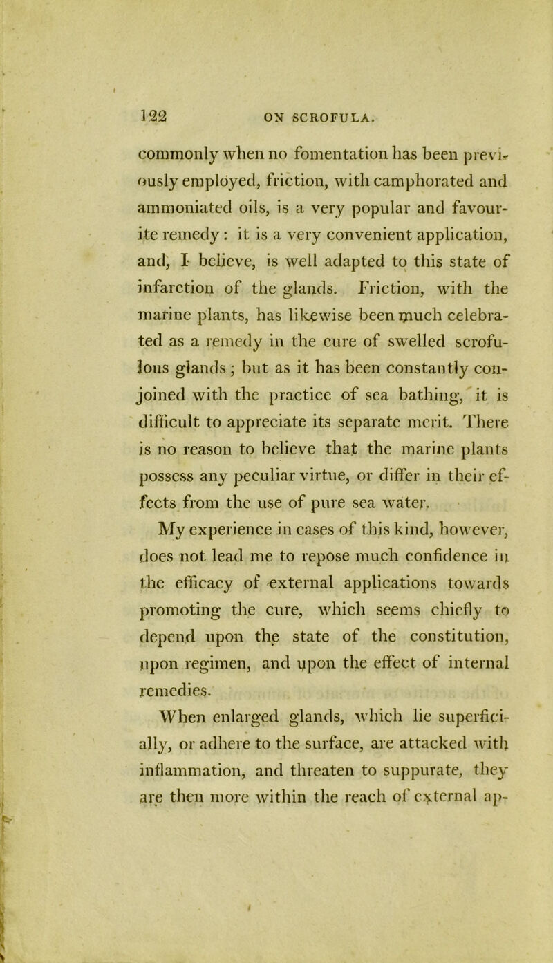 commonly when no fomentation has been prevh ously employed, friction, with camphorated and ammoniated oils, is a very popular and favour- ite remedy: it is a very convenient application, and, I believe, is well adapted to this state of infarction of the glands. Friction, with the marine plants, has likewise been ijiuch celebra- ted as a remedy in the cure of swelled scrofu- lous glands ; but as it has been constantly con- joined with the practice of sea bathing, it is difficult to appreciate its separate merit. There is no reason to believe that the marine plants possess any peculiar virtue, or differ in their ef- fects from the use of pure sea water. My experience in cases of this kind, however, does not lead me to repose much confidence in the efficacy of 'external applications towards promoting the cure, which seems chiefly to depend upon the state of the constitution, upon regimen, and upon the effect of internal remedies. When enlarged glands, which lie superfici- ally, or adhere to the surface, are attacked Avitlj inflammation, and threaten to suppurate, they are then more within the reach of c:^ternal ap-