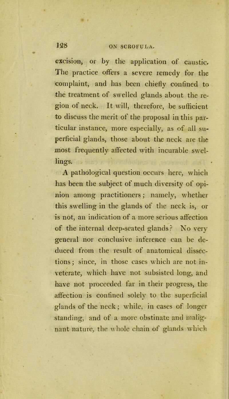 I 128 ON SCROFULA. excision, or by the application of caustic. The practice offers a severe remedy for the complaint, and has been chiefly confined to the treatment of swelled glands about the re- gion of neck. It will, therefore, be sufficient to discuss the merit of the proposal in this par- ticular instance, more especially, as of all su- perficial glands, those about tlie neck are the most frequently affected with incurable swel- lings. A pathological question occurs here, which lias been the subject of much diversity of opi- nion among practitioners; namely, whether this swelling in the glands of the neck is, or is not, an indication of a more serious affection of the internal deep-seated glands? No very general nor conclusive inference can be de- duced from the result of anatomical dissec- tions ; since, in those cases which are not in- veterate, which ha\'e not subsisted long, and have not proceeded far in their progress, the affection is confined solely to the superficial glands of the neck; while, in cases of longer standing, and of a more obstinate and malig- nant nature, the w hole chain of glands which