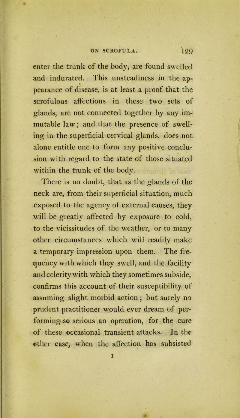 enter the trunk of the bocly^ are found swelled and indurated. This unsteadiness in the ap- J pearance of disease, is at least a proof that the scrofulous affections in these two sets of glands, are not connected together by any im- mutable law; and that the presence of swell- ing in the superficial cervical glands, does not alone entitle one to form any positive conclu- sion with regard to the state of those situated within the trunk of the body. There is no doubt, that as the glands of the neck are, from their superficial situation, much exposed to the agency of external causes, they will be greatly affected by exposure to cold, to the vicissitudes of the weather, or to many other circumstances which Mull readily make a temporary impression upon them. The fre- quency with which they swell, and the facility and celerity with which they sometimes subside, confirms this account of their susceptibility of assuming slight morbid action ; but surely no prudent practitioner would ever dream of per- forming so serious an operation, for the cure of these occasional transient attacks. In the other case, when the affection has subsisted I 0