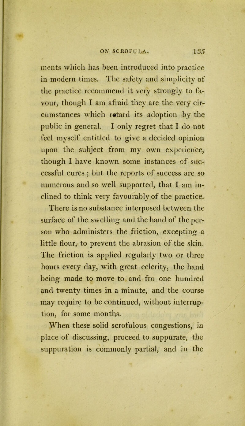 meiits whidi has been introduced into practice in modern times. The safety and simplicity of tlie practice recommend it very strongly to fa- vour, though I am afraid they are the very cir- cumstances which retard its adoption by the public in general. I only regret that I do not feel myself entitled to give a decided opinion upon the subject from my own experience, though I have known some instances of suc- cessful cures ; but the reports of success are so numerous and so well supported, that I am in- clined to think very favourably of the practice. There is no substance interposed between the surface of the swelling and the hand of the per- son who administers the friction, excepting a little flour, to prevent the abrasion of the skin. The friction is applied regularly two or three hours every day, with great celerity, the hand being made to move to and fro one hundred and twenty times in a minute, and the course may require to be continued, without interrup- tion, for some months. When these solid scrofulous congestions, in place of discussing, proceed to suppurate, the suppuration is commonly partial, and in the