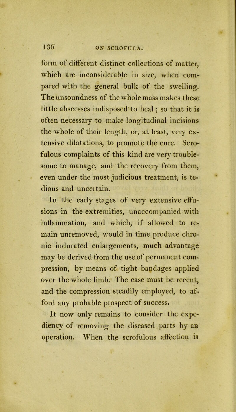 form of different distinct collections of matter, which are inconsiderable in size, when com- pared with the general bulk of the swelling. The unsoundness of the whole mass makes these little abscesses indisposed' to heal; so that it is often necessary to make longitudinal incisions the whole of their length, or, at least, veiy ex- tensive dilatations, to promote the cure. Scro- fulous complaints of this kind are very trouble- some to manage, and the recovery from them, even under the most judicious treatment, is te- dious and uncertain. In the early stages of very extensive effu- sions in the extremities, unaccompanied with inflammation, and which, if allowed to re- main unremoved, would in time produce chro- nic indurated enlargements, much advantage may be derived from the use of permanent com- pression, by means of tight bandages applied over the whole limb. The case must be recent, and the compression steadily employed, to aft ford any probable prospect of success. It now only remains to consider the expe- diency of removing the diseased parts by an operation. When the scrofulous affection is