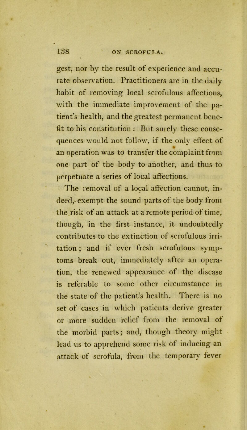 gest, nor by the result of experience and accu- rate observation. Practitioners are in the daily habit of removing local scrofulous affections, with the immediate improvement of the pa- tient’s health, and the greatest permanent bene- fit to his constitution : But surely these conse- quences would not follow, if the only effect of an operation was tU transfer the complaint from one part of the body to another, and thus to perpetuate a series of local affections. The removal of a local affection cannot, in- deed,* exempt the sound parts of the body from the.risk of an attack at a remote period of time, though, in the first instance, it undoubtedly contributes to the extinction of scrofulous irri- tation ; and if ever fresh scrofulous symp- toms break out, immediately after an opera- tion, the renewed appearance of the disease is referable to some other circumstance in the state of the patient’s health. There is no set of cases in which patients derive greater or more sudden relief from the removal of the morbid parts; and, though theory might lead us to apprehend some risk of inducing an attack of scrofula, from the temporary fever