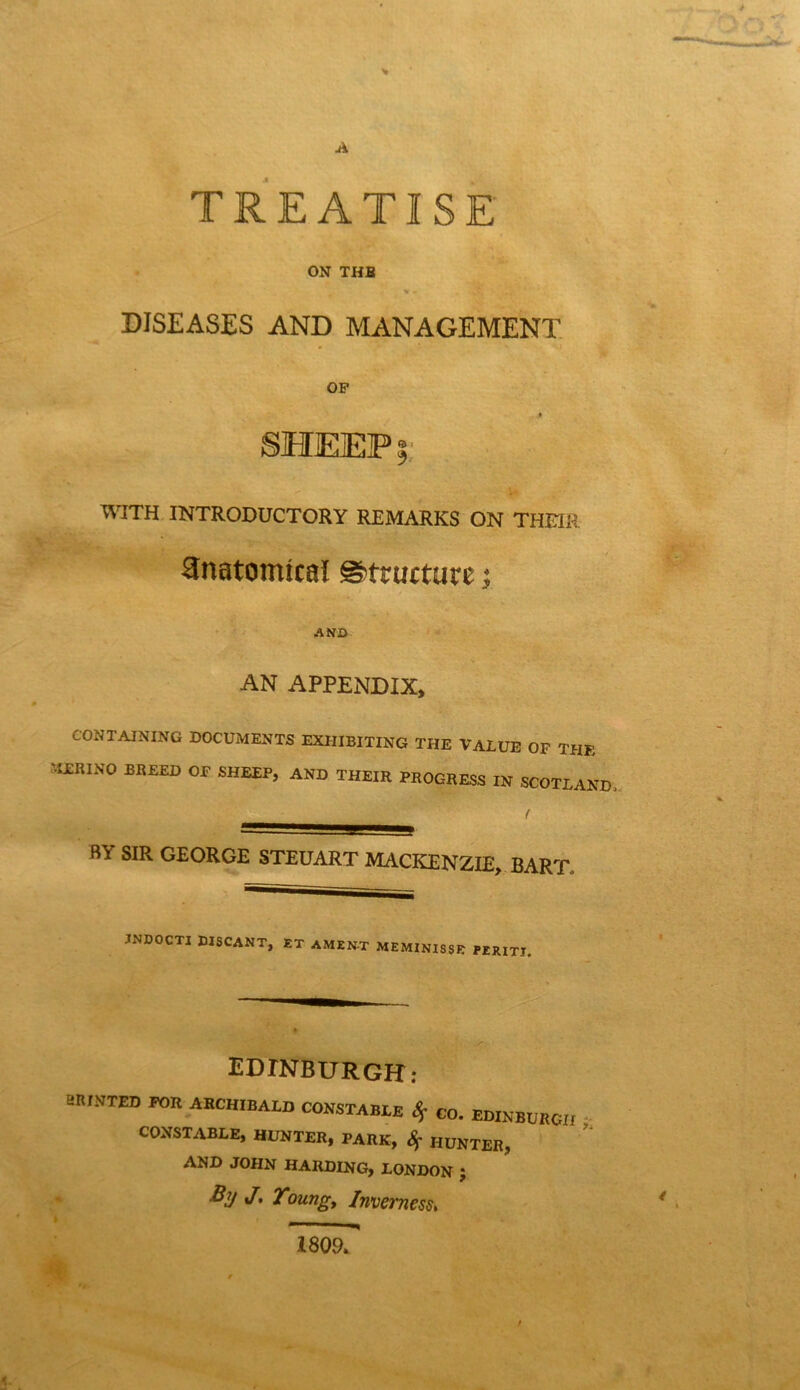 A TREATISE ON THB « = DISEASES AND MANAGEMENT OF SHEEP WITH INTRODUCTORY REMARKS ON THEIR Hnatomtcal @)tructure; AND AN APPENDIX, CONTAINING DOCUMENTS EXHIBITING THE VALUE OF THE MERINO BREED OF SHEEP, AND THEIR PROGRESS IN SCOTLAND / BY SIR GEORGE STEUART MACKENZIE, BART. JNDOCTI WSCANT, ET AMENT MEMINISSE PERITI. EDINBURGH: eRlNTED FOR ARCHIBALD CONSTABLE Sf GO. EDINBURGH CONSTABLE, HUNTER, PARK, Sf HUNTER, AND JOHN HARDING, LONDON ; By J, Toungy Inverness, 1809.