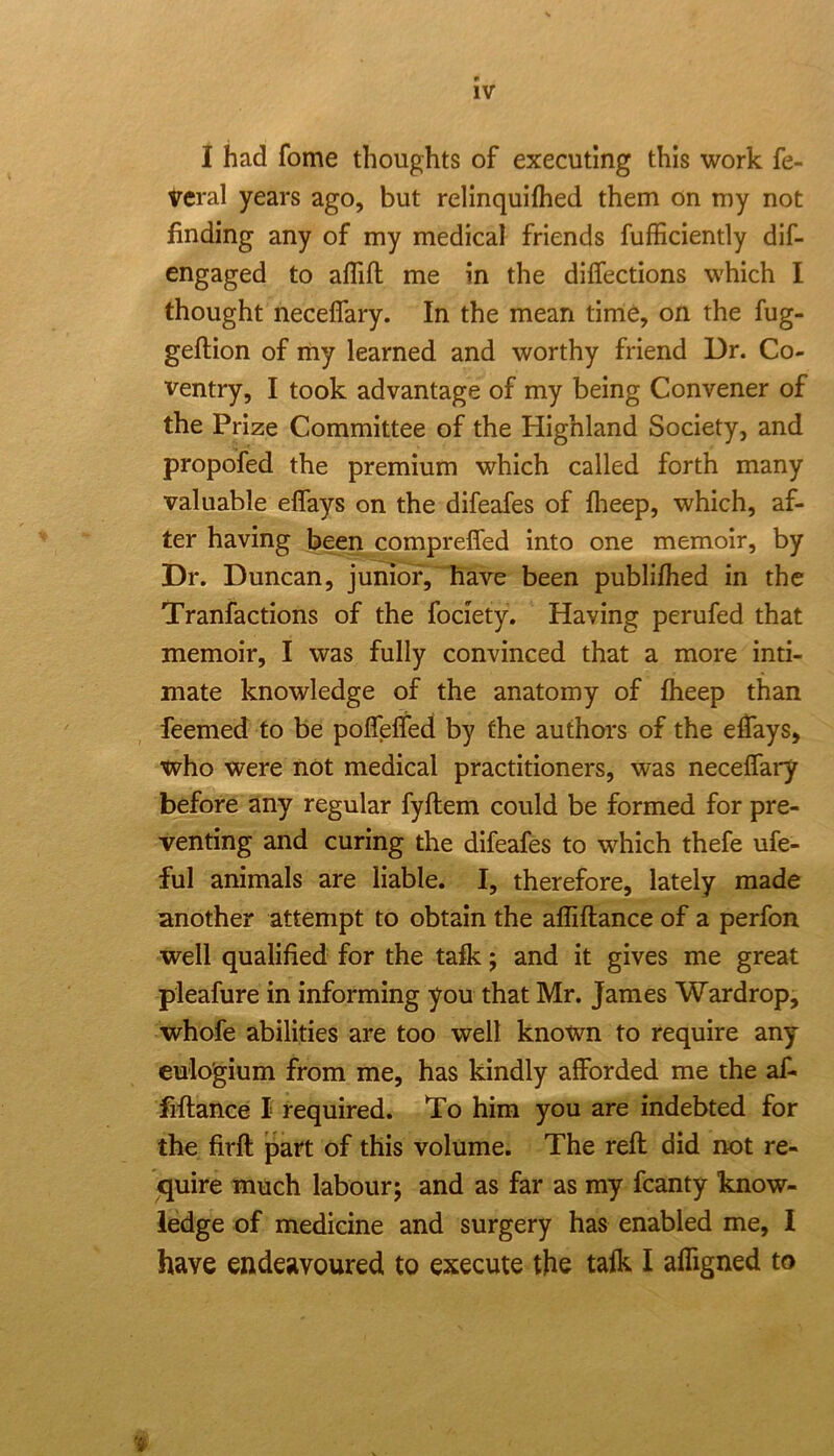 I had fome thoughts of executing this work fe- veral years ago, but relinquifhed them on my not finding any of my medical friends fufficiently dif- engaged to aflift me in the diffections which I thought neceflary. In the mean time, on the fug- geftion of my learned and worthy friend Dr. Co- ventry, I took advantage of my being Convener of the Prize Committee of the Highland Society, and propofed the premium which called forth many valuable effays on the difeafes of flieep, which, af- ter having been compreffed into one memoir, by Dr. Duncan, junidf, have been publifhed in the Tranfactions of the fociety. Having perufed that memoir, I was fully convinced that a more inti- mate knowledge of the anatomy of fheep than feemed to be poflelfed by the authors of the effays, who were not medical practitioners, was nece{rai*y before any regular fyftem could be formed for pre- venting and curing the difeafes to which thefe ufe- ful animals are liable. I, therefore, lately made another attempt to obtain the affiftance of a perfon well qualified for the talk; and it gives me great pleafure in informing you that Mr. James Wardrop, whofe abilities are too well known to require any euio'gium from me, has kindly afforded me the af- fiftance I required. To him you are indebted for the firft part of this volume. The reft did not re- quire much labour; and as far as my fcanty know- ledge of medicine and surgery has enabled me, I have endeavoured to execute the talk I affigned to
