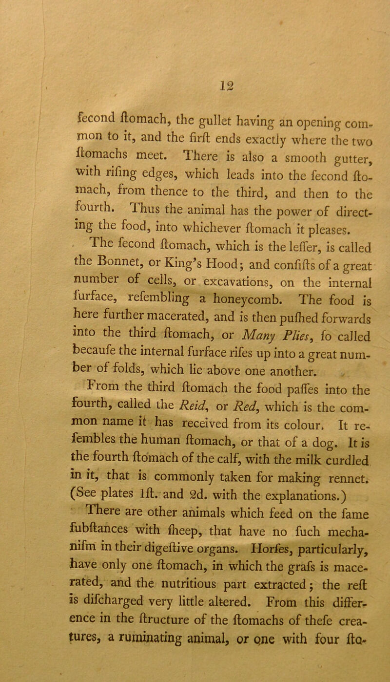 fecond llomach, the gullet having an opening com- mon to it, and the firft ends exactly where the two ftomachs meet. Tlhere is also a smooth gutter, with rifmg edges, which leads into the fecond fto- mach, from thence to the third, and then to the fourth. Thus the animal has the power of direct- ing the food, into whichever flomach it pleases. The fecond ftomach, which is the leffer, is called the Bonnet, or King’s Hood; and confids of a great number of cells, or excavations, on the internal furface, refembling a honeycomb. The food is here further macerated, and is then pufhed forwards into the third ftomach, or Many Plies, fo called becaufe the internal furface rifes up into a great num- ber of folds, which lie above one another. From the third ftomach the food palfes into the fourth, called the Reid, or Red, which is the com- mon name if has received from its colour. It re- fembles the human ftomach, or that of a dog. It is the fourth ftomach of the calf, with the milk curdled in it, that is commonly taken for making rennet, (See plates 1ft. and 2d. with the explanations.) There are other animals which feed on the fame fubftances with fheep, that have no fuch mecha- nifm in their digeftive organs. Horfes, particularly, have only one ftomach, in which the grafs is mace- rated, and the nutritious part extracted; the reft is difcharged very little altered. From this differ- ence in the ftructure of the ftomachs of thefe crea- tures, a ruminating animal, or one with four fto-