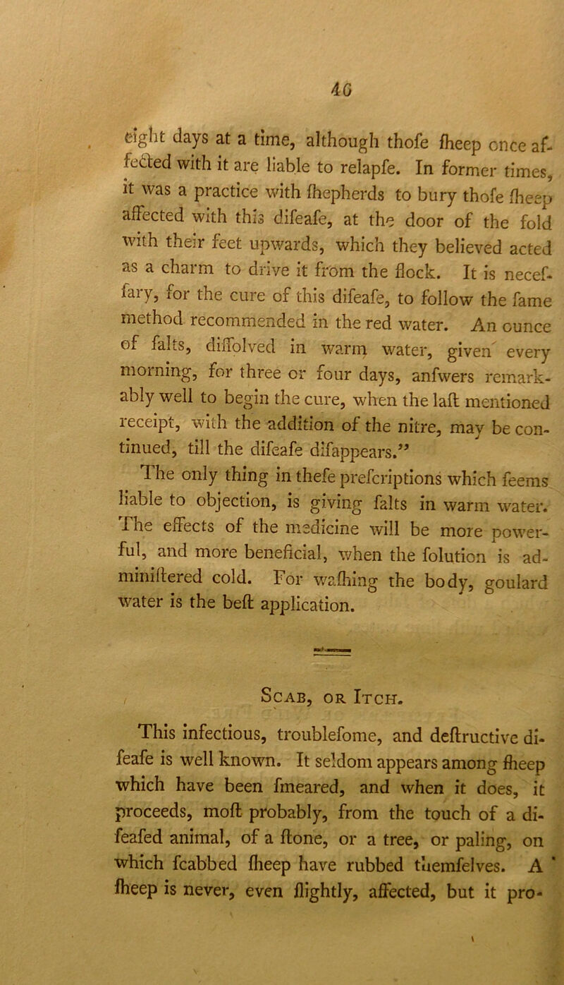 40 tight days at a time, although thofe fheep once af- feded with it are liable to relapfe. In former times, it was a practice with fhepherds to bury thofe fheep affected with this difeafe, at the door of the fold with their feet upwards, which they believed acted as a charm to drive it from the flock. It is necef* fary, for the cure of this difeafe, to follow the fame method recommended in the red water. An ounce of fahs, diflolved in warm water, given every morning, for three or four days, anfwers remark- ably well to begin the cure, when the lafl mentioned leceipt, with the addition of the nitre, mav be con- tinued, till the difeafe difappears.” The only thing in thefe prefcriptions which feeras liable to objection, is giving falts in warm water. X'he effects of the medicine will be more power- ful, and more beneficial, when the folution is ad- miniflered cold. For w'^afhing the body, goulard water is the befl application. Scab, or Itch. This infectious, troublefome, and deflructive di- feafe is well known. It seldom appears among fheep which have been fmeared, and when it does, it proceeds, moft probably, from the touch of a di- feafed animal, of a flone, or a tree, or paling, on which fcabbed fheep have rubbed tuemfelves. A ’ fheep is never, even flightly, afl^ected, but ft pro- \