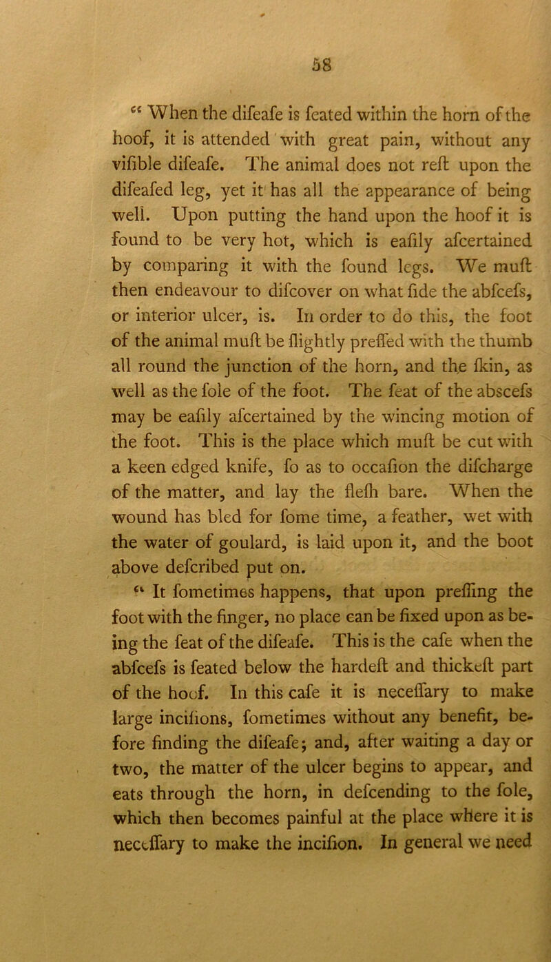 When the difeafe is feated within the horn of the hoof, it is attended with great pain, without any vifible difeafe. The animal does not reft upon the difeafed leg, yet it has all the appearance of being well. Upon putting the hand upon the hoof it is found to be very hot, which is eafily afcertained by comparing it with the found legs. We muft then endeavour to difcover on what fide the abfcefs, or interior ulcer, is. In order to do this, the foot of the animal muft be llightly prefled with the thumb all round the junction of the horn, and th,e fkin, as well as the foie of the foot. The feat of the abscefs may be eafily afcertained by the wincing motion of the foot. This is the place which muft be cut with a keen edged knife, fo as to occafion the difcharge of the matter, and lay the flefh bare. When the wound has bled for fome time, a feather, wet with the water of goulard, is laid upon it, and the boot above defcribed put on. “ It fometimes happens, that upon prefling the foot with the finger, no place can be fixed upon as be- ing the feat of the difeafe. This is the cafe when the abfcefs is feated below the hardeft and thickeft part of the hoof. In this cafe it is neceflary to make large incilions, fometimes without any benefit, be- fore finding the difeafe; and, after waiting a day or two, the matter of the ulcer begins to appear, and eats through the horn, in defcending to the foie, which then becomes painful at the place where it is nectlfary to make the incifion. In general we need