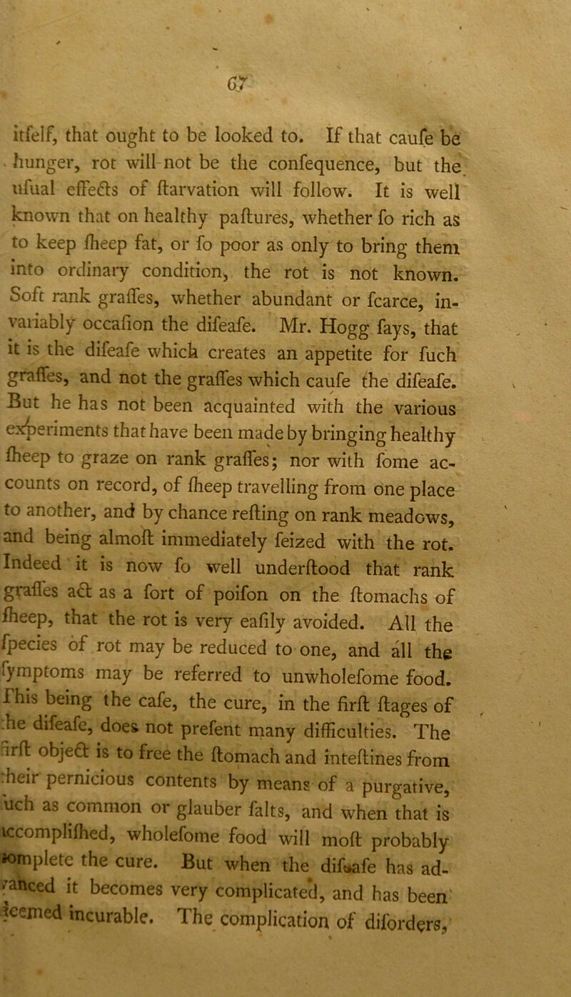 itfelf, that ought to be looked to. If that caufe be • hunger, rot will not be the confequence, but the ufual effefts of ftarvation will follow. It is well known that on healthy paftures, whether fo rich aS to keep fheep fat, or fo poor as only to bring them into ordinary condition^ the rot is not known. Soft rank gralTes, whether abundant or fcarce, in- variably occalion the difeafe. Mr. Hogg fays, that it is the difeafe which creates an appetite for fuch graffes, and not the grades which caufe the difeafe. But he has not been acquainted with the various experiments that have been made by bringing healthy Iheep to graze on rank grades; nor with fome ac- counts on record, of fheep travelling from one place to another, and by chance reding on rank meadows, and being almod immediately feized with the rot. Indeed it is now fo well underdood that rank grades act as a fort of poifon on the domachs of fheep, that the rot is very eadly avoided. All the fpecies of rot may be reduced to one, and all the fymptoms may be referred to unwholefome food. This being the cafe, the cure, in the fird dages of .he difeafe, does not prefent rnany difficulties. The urd objeQ: is to free the domach and intedines from :heir pernicious contents by means of a purgative, uch as common or glauber falts, and when that is iccomplifhed, wholefome food will mod probably Jomplete the cure. But when the difeafe has ad- ^’anced it becomes very complicated, and has been feemed incurable. The complication of diforders,