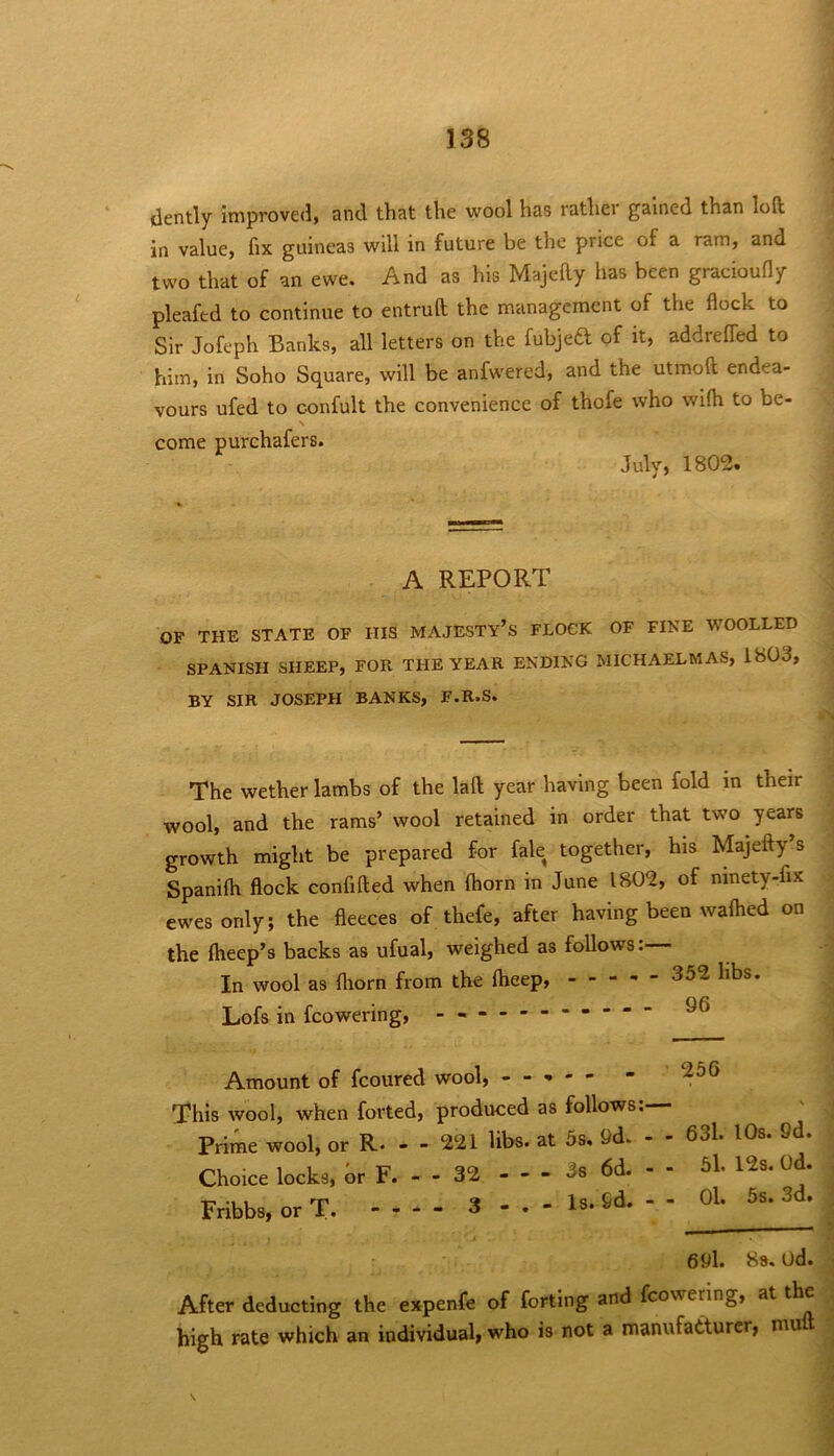 dently improved, and that the wool has rathei gained than loft in value, fix guineas will in future be the price of a ram, and two that of an ewe. And as his Majefty has been gracioufly pleafed to continue to entruft the management of the flock to Sir Jofeph Banks, all letters on the fubjed of it, addrefled to him, in Soho Square, will be anfwered, and the utmoft endea- vours ufed to confult the convenience of thofe who wifli to be- come purchafers. July, 1802. A REPORT OF THE STATE OF HIS MAJESTY’S FLOCK OF FIKE WOOLLED SPANISH SHEEP, FOR THE YEAR ENDING MICHAELMAS, 1803, BY SIR JOSEPH BANKS, F.R.S. The wether lambs of the laft year having been fold in their wool, and the rams’ wool retained in order that two years growth might be prepared for fale together, his Majefty s Spanilh flock confifted when (horn in June 1802, of ninety-fix ewes only; the fleeces of thefe, after having been waftied on the ftieep’s backs as ufual, weighed as follows:— In wool as fliorn from the ftieep, 352 libs. Lofs in fcowering, - -- -- -- -- -- ^ Amount of fcoured wool, - - - - - This wool, when forted, produced as follows:— Prime wool, or R. - - 221 libs, at 5s. 9d. - - 63l. lOs. 9d. Choice locks, hr F. - - 32 3s 6d. - - 5l. 12s. Od. Fribbs, or T. 3 - . - Is. 6d. - - ^s. 3d. 691. 8s. od. After deducting the expenfe of forting and fcowering, at the high rate which an individual, who is not a manufacturer, muft