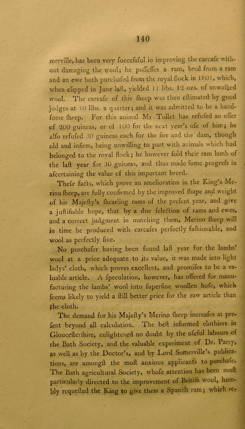 nierville, has been very fuccefsful in improving the carcafe v/ith- out damaging the \yool; he poflcffes a ram, bred from a ram and an ewe both purchafed from the royal flock in 1 , which, when clipped in June lad) yielded 1 1 libs. VZ ozs. of unwaffied wool. The carcafe of this flieep was then eflimated by good judges at 10 libs, a quarter; and it was admitted to be a hand- fome fheep. For this animal Mr Toilet has refufed an offer of 200 guineas, or of 100 for the next year’s ufe of him; he alfo refufed ilO guineas each for the fire and the dam, though old and infirm, being unwilling to part with animals which had belonged to the royal flock; he however fold their ram lamb of the laft year for 30 guineas, and thus made fome progrefs in afcertaining the value of this important breed. Thefe fadfs, w’^hich prove an amelioration in the King’s Me- rino flieep, are fully confirmed by the improved fliape and weight of his Majefty’s fliearling rams of the prefent year, and give a juflifiable hope, that by a due feledlion of rams and ewes, and a correct judgment in matching them, Merino flieep will in time be produced with carcafes perfectly fafhionable, and wool as perfectly fine. No purchafer having been found laft year for the lambs’ wool at a price adequate to its value, it was made into light ladys’ cloth, which proves excellent, and promifes to be a va- luable article. A fpeculation, however, has offered for manu- facturing the lambs’ wool into fuperfine woollen hofe, which feem^ likely to yield a ftill better price for the raw^ article than the cloth. The demand for his Majefty’s Merino flieep increafes at pre- fent beyond all calculation. The beft informed clothiei's in Glouceftei (hire, enlightened no doubt by the ufeful labours of rhe Bath Society, and the valuable experiment of Dr. Parry, as well as by the Doctor’s, and by Lord Somerville’s publica- tions, are amongft the moft anxious applicants to purchafe. The Bath agricultural Society, whofe attention has been molt particularly directed to the improvement of Britifli wool, hum- bly requeftpd the King to give them a Spanifh ram; which re?