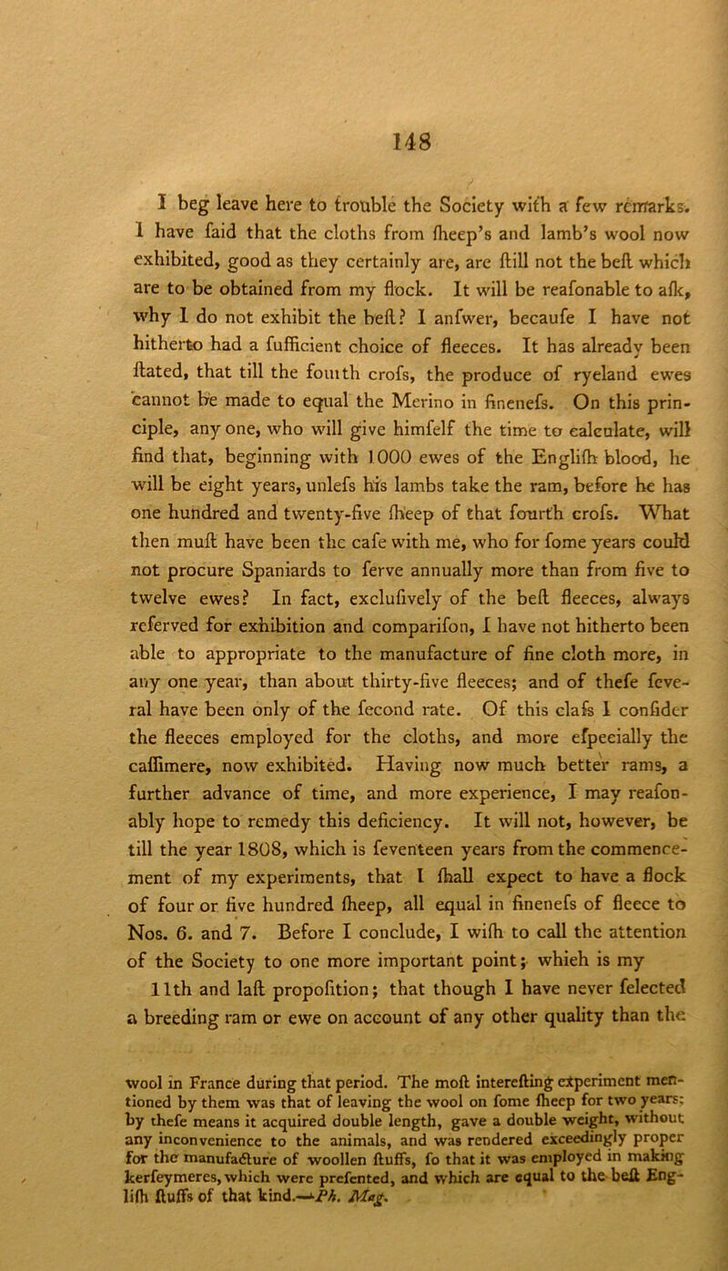 I beg leave here to trouble the Society with a few rcirrarks. 1 have faid that the cloths from fheep’s and lamb’s wool now exhibited, good as they certainly are, are ftill not the bell which are to be obtained from my flock. It will be reafonable to aflc, why 1 do not exhibit the bell? 1 anfwer, becaufe I have not hitherto had a fufficient choice of fleeces. It has already been Hated, that till the foiuth crofs, the produce of ryeland ewes cannot be made to equal the Merino in finenefs. On this prin- ciple, any one, who will give himfelf the time to calculate, will find that, beginning with 1000 ewes of the Englilh blood, he will be eight years, unlefs his lambs take the ram, before be has one hundred and twenty-five Ih'eep of that fourth crofs. What then muH have been the cafe with me, who for fome years couM not procure Spaniards to ferve annually more than from five to twelve ewes? In fact, exclufively of the bell fleeces, always referved for exhibition and comparifon, I have not hitherto been able to appropriate to the manufacture of fine cloth more, in any one year, than about thirty-five fleeces; and of thefe feve- ral have been only of the fecond rate. Of this clafs 1 confidcr the fleeces employed for the cloths, and more efpeeially the caffimere, now exhibited. Having now much better rams, a further advance of time, and more experience, I may reafon- ably hope to remedy this deficiency. It will not, however, be till the year 1808, which is feventeen years from the commence- ment of my experiments, that I fhall expect to have a flock of four or five hundred Iheep, all equal in finenefs of fleece to Nos. 6. and 7. Before I conclude, I wifli to call the attention of the Society to one more important point; which is my 11th and laft propofition; that though I have never felected a breeding ram or ewe on account of any other quality than the wool in France during that period. The moft interefting experiment men- tioned by them was that of leaving the wool on fome Iheep for two years; by thefe means it acquired double length, gave a double weight, without any inconvenience to the animals, and was rendered exceedingly proper for the manufadlufe of woollen fluffs, fo that it was employed in makkig kerfeymeres, which were prefented, and which are equal to the-bell Eng- lifh fluffs of that kind.—ijP>5. Mag,