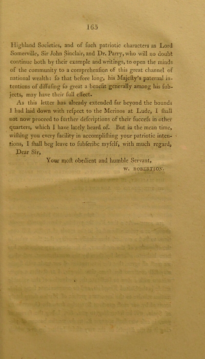 Highland Societies, and of fuch patriotic characters as Lord Somerville, Sir John Sinclair, and Dr. Parry, w'ho will no doubt continue both by their example and writings, to open the minds of the community to a comprehenfion of this great channel of national wealth: fo that before long, his Majelly’s paternal in- tentions of diffufing lo great a benefit generally among his fub- jects, may have their full effect. As this letter has already extended far beyond the bounds 1 had laid down with refpect to the Merinos at Lude, I fliall not now proceed to further deferiptions of their fuccefs in other quarters, which I have lately heard of. But in the mean time, wnfiiing you every facility in accomplifliing your patriotic inten- ' tions, I rtiall beg leave to fubferibe myfelf, with much regardj Dear Sir, Your nioft obedient and humble Servant, w. rober;tson?'