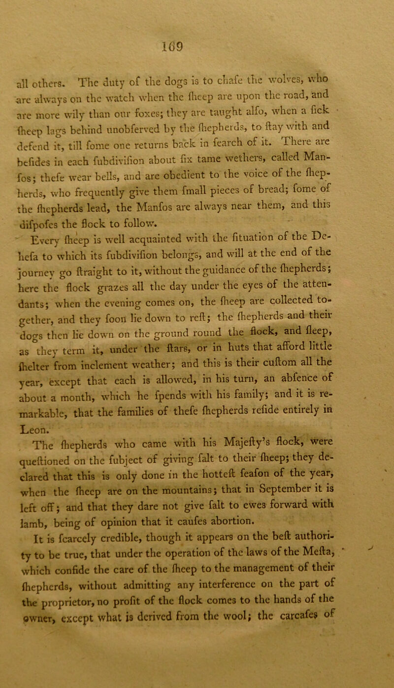 1C9 all others. The duty of the dogs is to chafe the wolves, who are always on the watch when the flicep are upon the road, and are more wily than our foxes; they are taught alfo, when a fick fheep lags behind unobferved by the fhepherds, to ftay with and defend it, till fonie one returns back in fearch of it. There are befides in each fubdivifion about fix tame wethers, called Man- fos; thefe wear bells, and are obedient to the voice of the fliep- herds, who frequently give them fmall pieces of bread; fome of the fhepherds lead, the Manfos are always near them, and this difpofes the flock to follow. Every fheep is well acquainted with the fituation of the De- hefa to which its fubdivifion belongs, and will at the end of the journey go ftraight to it, without the guidance of the fhepherds; here the flock grazes all the day under the eyes of the atten- dants; when the evening comes on, the flieep are collected to- gether, and they foon lie down to reft; the fhepherds and their dogs then lie down on the ground round the flock, and fleep, as they term it, under the ftars, or in huts that afford little fhelter from inclement weather; and this is their cuftom all the year, fexcept that each is allowed, in his turn, an abfence of about a month, which he fpends with his family; and it is re- markable, that the families of thefe fhepherds refide entirely in Leon. The fhepherds who came with his Majefty’s flock, were queftioned on the fubject of giving fait to their fheep; they de- clared that this is only done in the hotteft feafon of the year, when the fheep are on the mountains; that in September it is left off; and that they dare not give fait to ewes forward with lamb, being of opinion that it caufes abortion. It is fcarcely credible, though it appears on the beft authori- ty to be true, that under the operation of the laws of the Mefta, which confide the care of the fheep to the management of their fhepherds, without admitting any interference on the part of the proprietor, no profit of the flock comes to the hands of the owner, except what is derived from the wool; the carcafes of