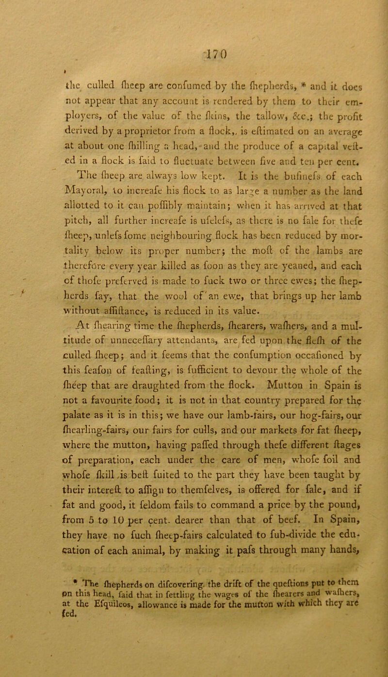 • the culled flieep are confumed by the (heplierds, * and it docs not appear that any account is rendered by them to their em- ployers, of the value of the ddns, the tallow, &c.; the profit derived by a proprietor from a flock,, is eftiraated on an average at about one fliilling r. iiead, and the produce of a capital veil- ed in a flock is faid to fluctuate between five and ten per cent. The iheep are always low kept. It is the bufinefs of each Mayoral, to increafe his flock to as lar-^^e a number as the land allotted to it can poffibly maintain; when it has arrived at that pitch, all further increafe is ufclefs, as there is no fale for ihefc iheep, unlefs fome neighbouring flock has been reduced by mor- tality below its proper number; the moil of the lambs are therefore every year killed as foon as they are yeaned, and each of thofe preferved is made to fuck two or three ewes; the ihep- herds fay, that the wool of'an ewe, that brings up her lamb without afliilance, is reduced in its value. At fliearing time the ihepherds, ihearers, waihers, and a mul- titude of unneceffary attendants, are fed upon the fleih of the culled iheep; and it feems that the confumption occafioned by this feafon of feaiting, is fufficient to devour the whole of the ihe'ep that are draughted from the flock. Mutton in Spain is not a favourite food; it is not in that country prepared for th? palate as it is in this; we have our lamb-fairs, our hog-fairs,our ihearling-fairs, our fairs for culls, and our markets for fat iheep, where the mutton, having paifed through thefe different ilages of preparation, each under the care of men, whofe foil and whofe iliill ,is beil fuited to the part they have been taught by their intereft. to aifign to themfelves, is offered for fale, and if fat and good, it feldom fails to command a price by the pound, from 5 to 10 per cent, dearer than that of beef. In Spain, they have no fuch ihetp-fairs calculated to fub-divide the edu- cation of each animal, by making it pafs through many hands, * ^rhe fhepherds on difeovering. the drift of the queftions put to them pn this head, faid that in fettling the wages ol the Ihearers and wafhers, at the Efquilcos, allowance is made for the mutton with which they are (ed.