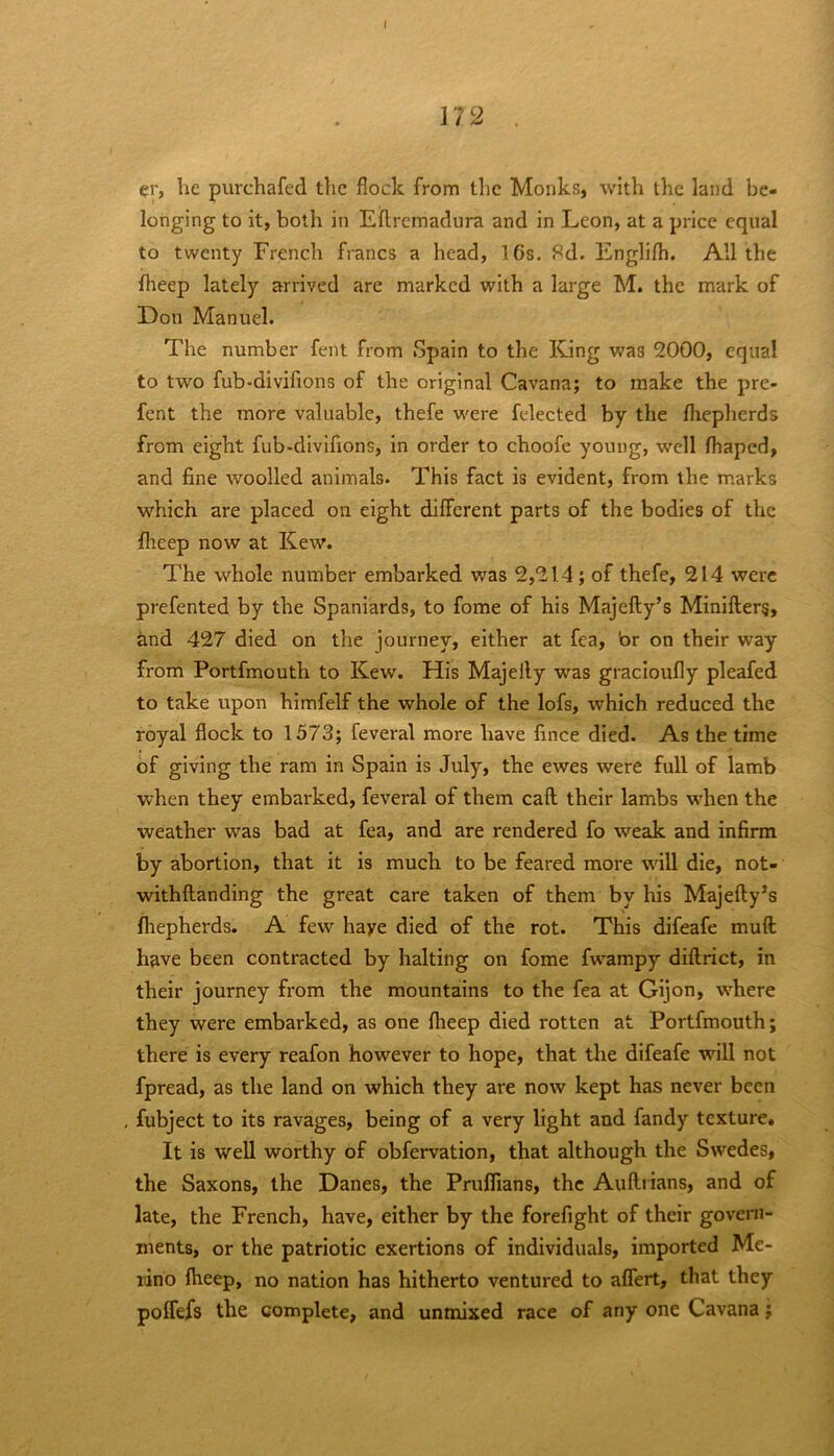 I 172 he purchafed the flock from the Monks, with the land be- longing to it, both in Eflremadura and in Leon, at a priee equal to twenty French francs a head, 16s. 8d. Englifh. All the fheep lately arrived are marked with a large M. the mark of Don Manuel. The number fent from Spain to the King was 2000, equal to two fub-divifions of the original Cavana; to make the pre- fent the more valuable, thefe were felected by the fhepherds from eight fub-divifions, in order to choofe young, well fhaped, and fine woolled animals. This fact is evident, from the marks wLich are placed on eight different parts of the bodies of the flreep now at Kew. The whole number embarked was 2,214; of thefe, 214 were prefented by the Spaniards, to fome of his Majefty’s Minifterg, and 427 died on the journey, either at fea, br on their way from Portfmouth to Kew. His Majelly was gracioufly pleafed to take upon himfelf the whole of the lofs, which reduced the royal flock to 1573; feveral more have fince died. As the time of giving the ram in Spain is July, the ewes were full of lamb when they embarked, feveral of them caft their lambs wdien the weather was bad at fea, and are rendered fo weak and infirm by abortion, that it is much to be feared more wall die, not- withftanding the great care taken of them by his Majefty’s fliepherds. A few haye died of the rot. This difeafe muft have been contracted by halting on fome fwampy diftrict, in their journey from the mountains to the fea at Gijon, wLere they were embarked, as one flieep died rotten at Portfmouth; there is every reafon however to hope, that the difeafe will not fpread, as the land on which they are now kept has never been , fubject to its ravages, being of a very light and fandy texture. It is well worthy of obfervation, that although the Swedes, the Saxons, the Danes, the Prufllans, the Auftiians, and of late, the French, have, either by the forefight of their govern- ments, or the patriotic exertions of individuals, imported Me- rino fheep, no nation has hitherto ventured to aflert, that they poffefs the complete, and unmixed race of any one Cavana;