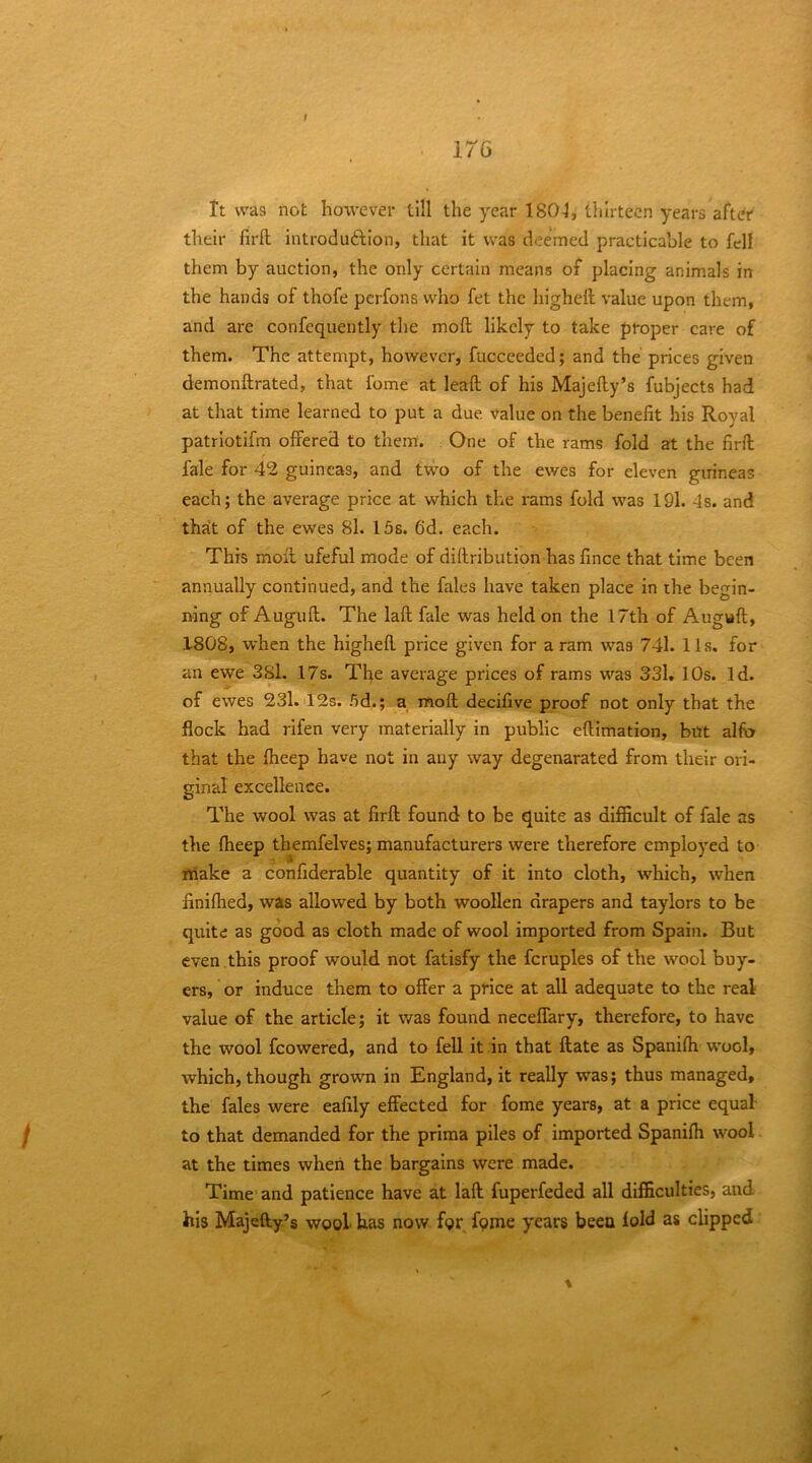 176 tt was not however till the year 1804, thirteen years after their firft introduftion, that it was deemed practicable to fell them by auction, the only certain means of placing animals in the hands of thofe perfons who fet the higheft value upon them, and are confequeutly the mod likely to take proper care of them. The attempt, however, fucceeded; and the prices given demonftrated, that fome at lead of his Majedy’s fubjects had at that time learned to put a due value on the benefit his Royal patriotifm offered to them. One of the rams fold at the fird fale for 42 guineas, and two of the ewes for eleven guineas each; the average price at which the rams fold was 191. 4s. and that of the ewes 8l. 15s. 6d. each. This mod ufeful mode of didribution has fince that time been annually continued, and the fales have taken place in the begin- ning of Augud. The lad fale was held on the 17th of Augud, 1808, when the highed price given for a ram was 741. 11s, for an ewe 381. 17s. The average prices of rams was 331, 10s. Id. of ewes 23l. iI2s. 5d.; a mod decifive proof not only that the flock had rifen very materially in public edimation, but alfo that the dieep have not in any way degenarated from their ori- ginal excellence. The wool was at fird found to be quite as difficult of fale as the Iheep themfelves; manufacturers were therefore employed to niake a confiderable quantity of it into cloth, which, when finifhed, was allowed by both woollen drapers and taylors to be quite as good as cloth made of wool imported from Spain. But even .this proof would not fatisfy the fcruples of the wool buy- ers, or induce them to offer a price at all adequate to the real value of the article; it v/as found neceffary, therefore, to have the wool fcowered, and to fell it in that date as Spanifii wool, which, though grown in England, it really was; thus managed, the fales were eafily effected for fome years, at a price equal- to that demanded for the prima piles of imported Spanidi wool at the times when the bargains were made. Time' and patience have at lad fuperfeded all difficulties, and his Majefty’s wool has now for fame years been lold as clipped