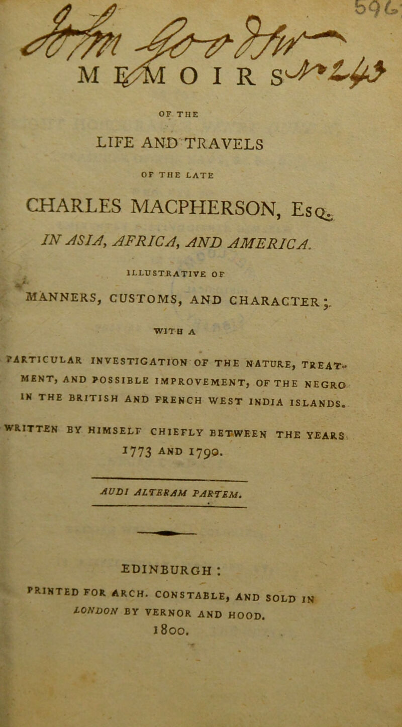 O I R OF THE LIFE AND TRAVELS OF THE LATE CHARLES MACPHERSON, Esq. JN ASU, AFRICA, AND AMERICA. ILLUSTRATIVE OF a' MANNERS, CUSTOMS, AND CHARACTER;, I ■WITH A • PARTICULAR INVESTIGATION OP THE NATURE, TREAT'^ MENT, AND POSSIBLE IMPROVEMENT, OFTHE NEGRO IN THE BRITISH AND FRENCH WEST INDIA ISLANDS. WRITTEN BY HIMSELF CHIEFLY BETWEEN THE YEARS^ 1773 AND 1790. AVm jiLTEftJiM PARTEM. EDINBURGH *. PRINTED FOR ARCH. CONSTABLE, AND SOLD IN lONDON BY VERNOR AND HOOD. 1800.
