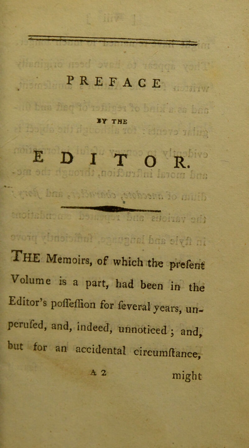 preface THE ® D I T o r: IV J The Memoirs, of which the prefeht Volume is a part, had been in the Editor’s pofTeffion for feveral years, un- perufed, and, indeed, unnoticed ; and,’ but for an accidental circumftance, ^ ^ might