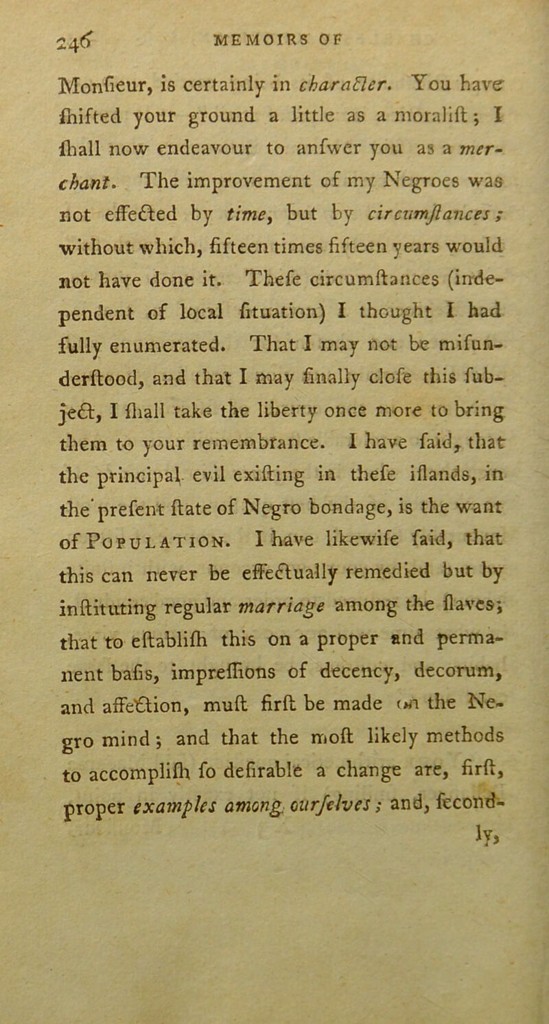 24() Monfieur, is certainly in charaUer. You have ihifted your ground a little as a moralift; I fliall now endeavour to anfwer you as a mer- chants The improvement of my Negroes was not efFei^ed by timcy but by ctrcumjlances; •without which, fifteen times fifteen years would not have done It. Thefe circumftances (inde- pendent of local fituation) I thought I had fully enumerated. That I may not be mifun- derftood, and that I may finally clofe this fub- je£l:, I fliall take the liberty once more to bring them to your remembrance. 1 have faid^ that the principal, evil exifting in thefe iflands, in the’prefent ftate of Negro bondage, is the want of Population. I have likewife faid, that this can never be effedlually remedied but by inftituting regular marriage among the flavcs; that to eftablifh this on a proper and perma- nent baCs, impreflions of decency, decorum, and affelflion, mull firft be made oii the Ne- gro mind j and that the moft likely methods to accomplifli fo defirable a change are, firft, proper examples among oiirfelves; and, fecond-