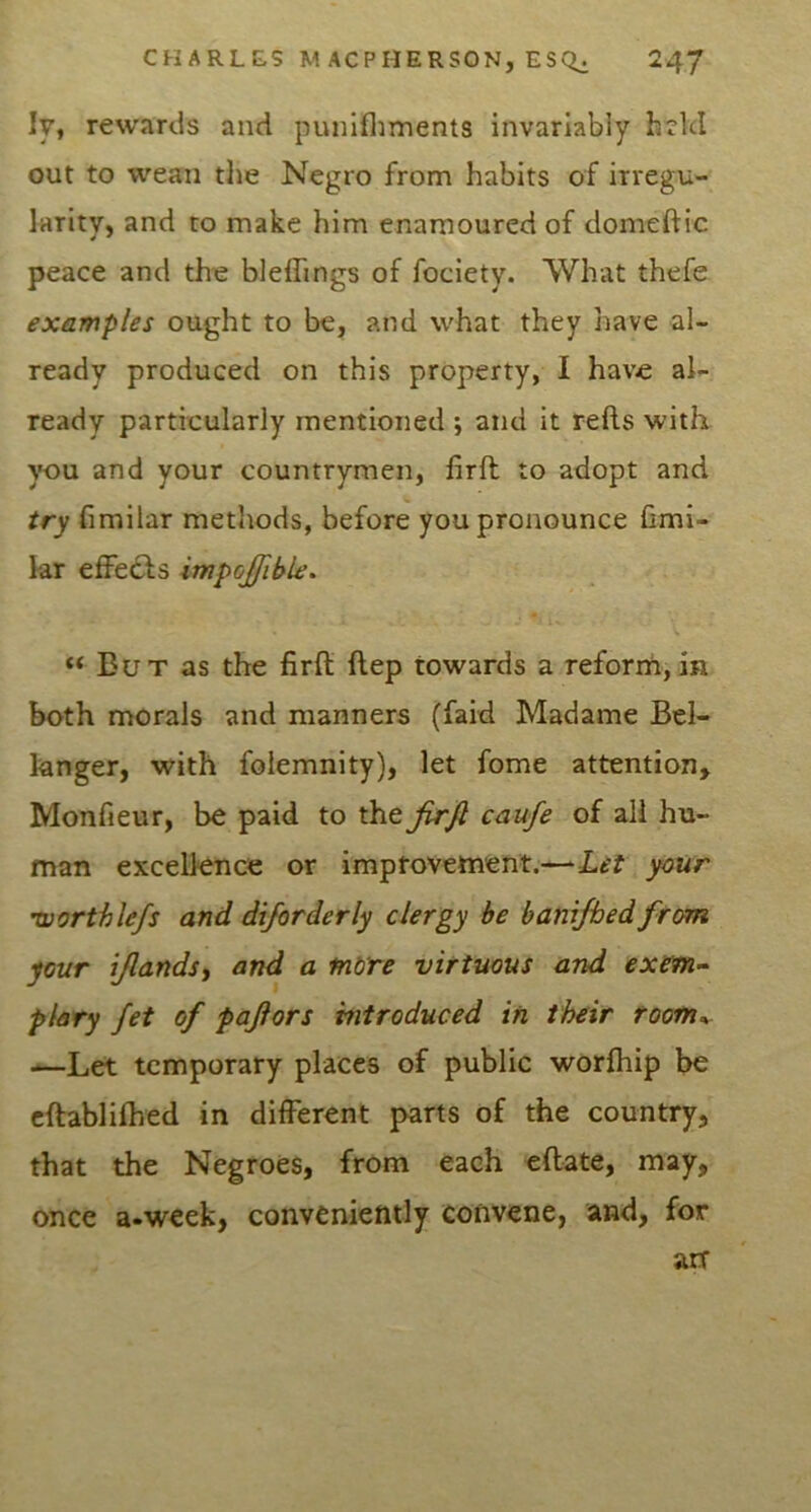 ly, rewards and punifliments invariably h?kl out to wean tlie Negro from habits of irregu- larity, and to make him enamoured of domeftic peace and the bleffings of fociety. What thefe examples ought to be, and what they have al- ready produced on this property, I have al- ready particularly mentioned ; and it refts with you and your countrymen, firft to adopt and try fimilar methods, before you pronounce fimi- kr effects impojfible. “ But as the firft flep towards a reform,in both morals and manners (faid Madame Bel- knger, with folemnity), let fome attention, Monfieur, be paid to the jirjl caufe of all hu- man excellence or imptovettvent.—^Let your ’worthlefs and diforderly clergy be hanrfhed from your tjlandsi and a more virtuous and exsm-- plary fet of pajlors introduced in their rootn^ —Let temporary places of public worfhip be eftablifhed in dilFerent parts of the country, that the Negroes, from each eftate, may, once a.week, conveniently convene, and, for arr