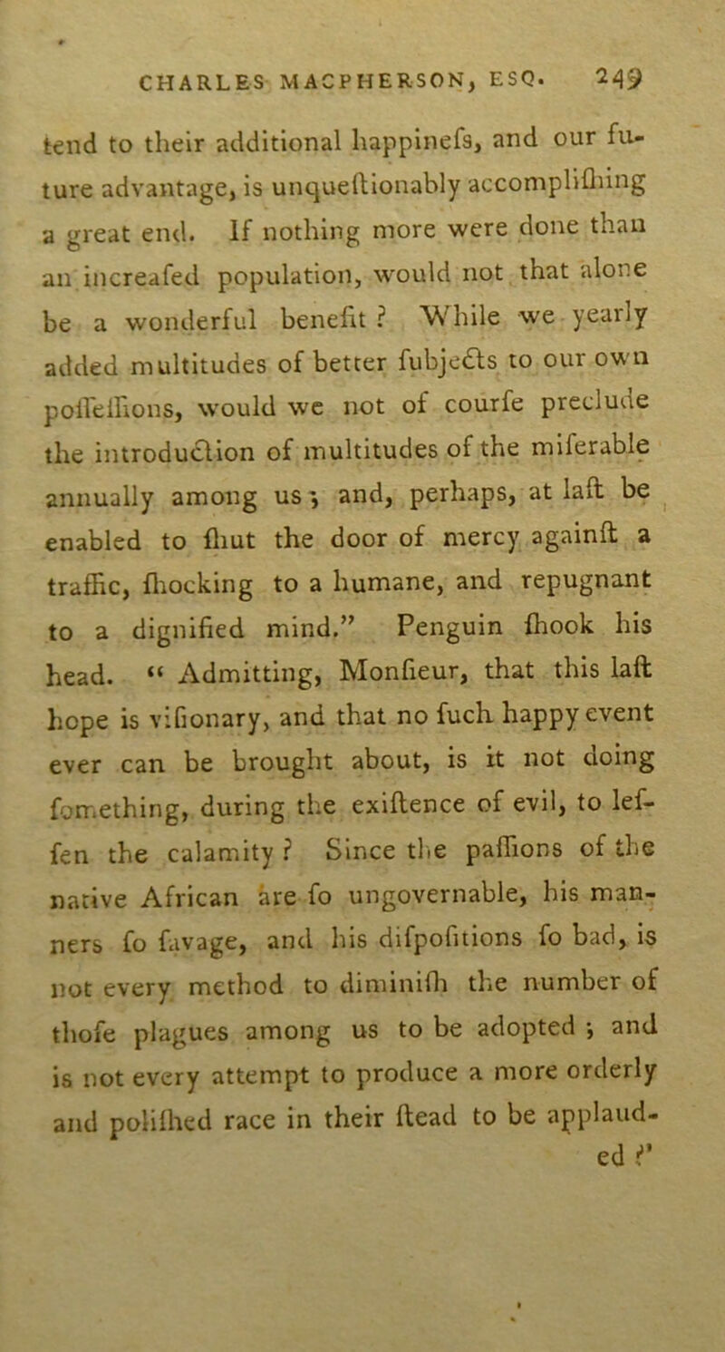 tend to their additional happinefs, and our fu- ture advantage, is unquellionably accomplifliing a great end. If nothing more were done than an increafed population, would not that alone be a wonderful benefit ? While we yearly added multitudes of better fubjeds to our own poileifions, would we not of courfe preclude the introduction of multitudes of the miferable annually among us', and, perhaps, at lafi be ^ enabled to flmt the door of mercy againfi; a traffic, fliocking to a humane, and repugnant to a dignified mind.” Penguin fhook his head. “ Admitting, Monfieur, that this laft hope is vifionary, and that no fuch happy event ever can be brought about, is it not doing fomething, during the exiftence of evil, to lef- fen the calamity ? Since tlie paflions of the native African are fo ungovernable, his man- ners fo favage, and his difpofitions fo bad, is not every method to diminifli the number of thofe plagues among us to be adopted •, and is not every attempt to produce a more orderly and polilhed race in their head to be applaud- ed j”