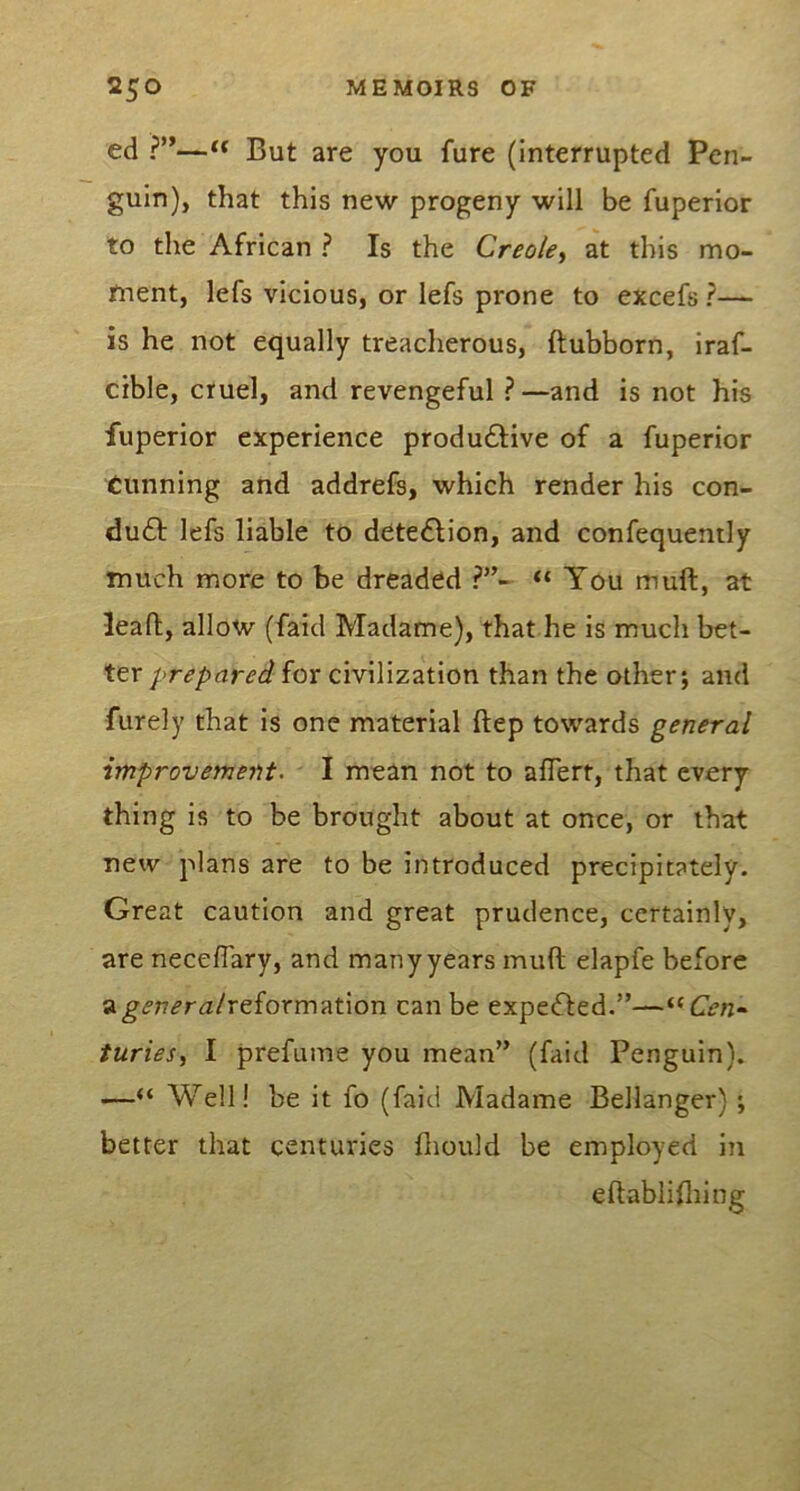 ed ?”—But are you fure (interrupted Pen- guin), that this new progeny will be fuperlor to the African ? Is the Creole^ at this mo- ment, lefs vicious, or lefs prone to excels ?— is he not equally treacherous, ftubborn, iraf- cible, cruel, and revengeful ?—and is not his fuperior experience produ61;ive of a fuperior Cunning and addrefs, which render his con- du6f lefs liable to dete£Hon, and confequently much more to be dreaded “ You mult, at lead, allow (faid Madame), that he is much bet- ter prepared iox civilization than the other; and furely that is one material Itep towards general improvement, I mean not to alTert, that every thing is to be brought about at once, or that new plans are to be introduced precipitately. Great caution and great prudence, certainly, are neceflary, and manyyears mull elapfe before a^<?t7^ra/reformation can be expected.”—^‘Cen^ furiesi I prefume you mean” (faid Penguin). —“ Well! be it fo (faid Madame Bellanger) ; better that centuries lliould be employed in eftablilliing