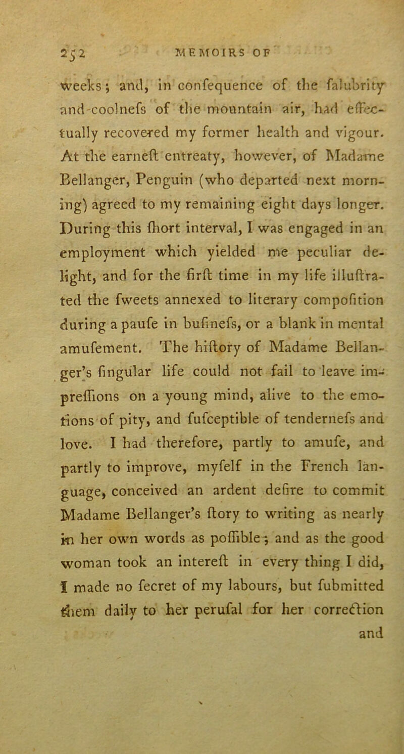 weeks; and, in Gonfequence of tlie falubrity and'Codnefs of the mountain air, had effec- tually recovered my former health and vigour. At the earneft entreaty, however, of Madame Bellanger, Penguin (who departed next morn- ing) agreed to my remaining eight days longer. During this fhort interval, I was engaged in an employment which yielded me peculiar de- light, and for the firft time in my life illuftra- ted the fweets annexed to literary compofition during a paufe in bufinefs, or a blank in mental amufement. The hiftory of Madame Bellan- ger’s fingiilar life could not fail to leave im- preffions on a young mind, alive to the emo- tions of pity, and fufceptible of tendernefs and love. I had therefore, partly to amufe, and partly to improve, myfelf in the French lan- guage, conceived an ardent defire to commit Madame Bellanger’s (lory to writing as nearly in her own words as poffible-, and as the good woman took an intereft in every thing I did, I made no fecret of my labours, but fubmitted ^lem daily to her perufal for her correddion and