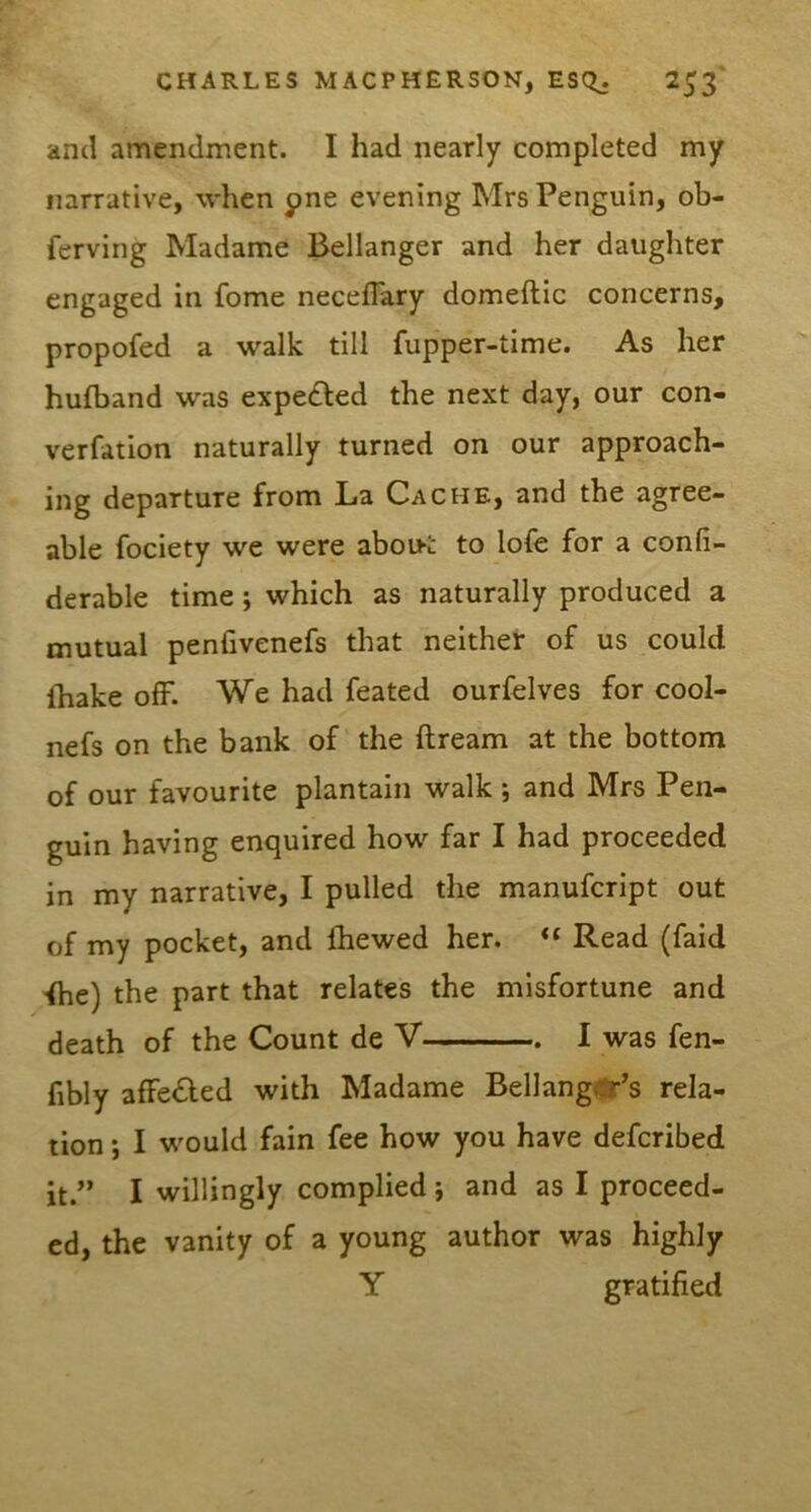 and amendment. I had nearly completed my narrative, when pne evening Mrs Penguin, ob- ferving Madame Bellanger and her daughter engaged in fome neceflary domeftic concerns, propofed a walk till fupper-time. As her hufband was expelled the next day, our con- verfation naturally turned on our approach- ing departure from La Cache, and the agree- able fociety we were abou-t to lofe for a confi- derable time; which as naturally produced a mutual penfivenefs that neither of us could (hake ofF. We had feated ourfelves for cool- nefs on the bank of the dream at the bottom of our favourite plantain walk ; and Mrs Pen- guin having enquired how far I had proceeded in my narrative, I pulled the manufcript out of my pocket, and ftiewed her. Read (faid ihe) the part that relates the misfortune and death of the Count de V I was fen- fibly afFe£led with Madame Bellang^'s rela- tion •, I would fain fee how you have defcribed it.” I willingly complied j and as I proceed- ed, the vanity of a young author was highly Y gratified