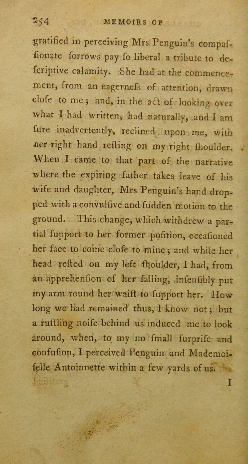 gratified in perceiving Mrs Penguin’s compaf- Conate forrows pay fo liberal a tribute to de- fcriptlve calamity. She had at the commence- ment, from an eagernefs of attention, drawn clofe to me j and, in the acl of lookin')^ over what I had written, had naturally, and I am fiire inadvertently^ reclined upon me, with iter right hand lefting on my right fhoulder. When I came to that part of the narrative wdiere the expiring father takes leave of his wife and daughter, Mrs Penguin’s hand drop- ped with a convulfive and fudden motion to the ground. This change, which withdrew a par^ tial fupport to her former pofi'tion, occafioned her face to come clofe to mine; and while her head refted on my left fliou^der, I had, from an apprehenfion of her falling, infenfibly put my arm round her waift to fupport her. How long we had remained thus, I know not; but a ruftling noife behind us induced me to look around, when, to my no fmall furprife and confufion, I perceived Penguin and Mademoi- fiplle Antoinnette within a few yards of us.' S I