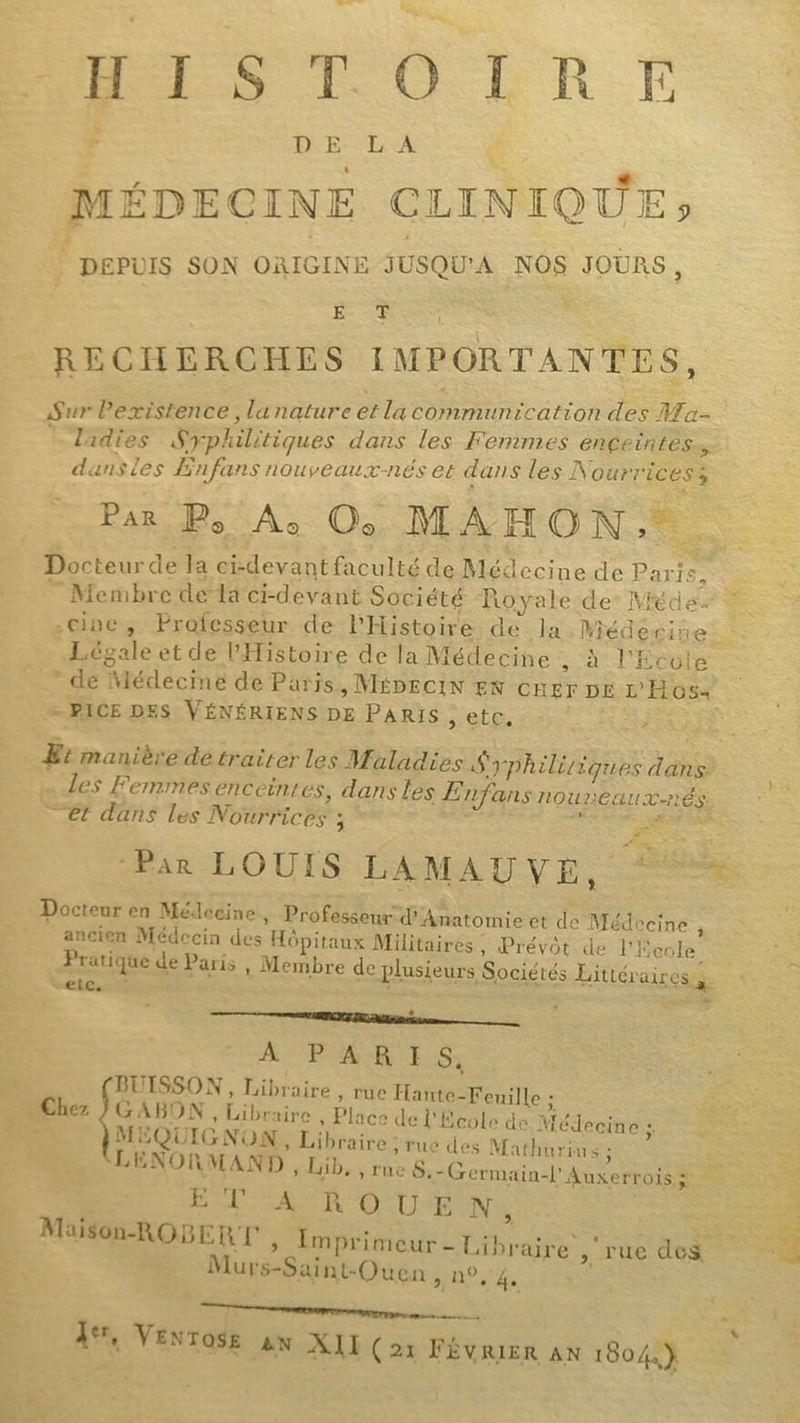 En, ÉRISTOÔLRSE : D £E L A MÉDECINE CLINIQUE» Rs SON ORIGINE JUSQU'À NOS JOURS , ER RECHERCHES IMPORTANTES, Sur Pexistence , lanature et la communication des Ma | Tadies Syphilitiques dans les Femmes engeintès, dansles ÆEnfans nouveaux-nés er dans les À OurTicess Par Ps Ac Oo MAHON,. Docteur de la ci-devant faculté de Mécecine de Paris, © Membre de la ci-devant Société Royale de’ Méde. cine, Professeur de l'Histoire de Ja. Méd gpines Légale et de l'Histoire de la Médecine ,. à l'Ecole * de Médecine de Paris, MÉDECIN EN CHEr DE L'Hos+ - PICE DES VÉNÉRIENS DE PARIS , etc. F Et manière de traiter les Maladies Syphiliiques dans. Les Femmes enceint es, dans les E nfansnouneaux-nés _ €t dans les Nourrices ; \ Bb a ar LOUIS ÉAMAUVE, Ps Docteur en Médecine , Professeur d'Anatomie et de Médecine ” ancien Médecin des Hôpitaux Militaires, Prévôt de l'École Pratique de Paris , Membre de plusieurs Sociétés Littéraires à “EÉLs + ER TR ane À RASE CE S. BUISSON, Libraire, rue Hante-Feuille ; Chez }GABON , Libraire , Place de l'Ecole de Médecine ; » MEQUIGNON , Libraire ; rue des Mathurins ; L ENO ARMAND , Lib, , rue S.-Germain-l'Auxerrois à ET AR OUEN cal MÉMÉROSERT, Eniprimèur. Dibrare vis del Murs-Saint-Quen DRE TE ere gars msn. 1%, Venrose AN XII (21 FÉVRIER AN 1804.)