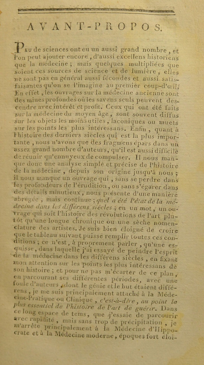 Ps de sciences ont eu un aussi grand nombre, ét JR peut ajouter encore , d'aussi excellens historiens que la médecine ;. mais quelques. multipliées que soient ces sources de science et de lumière, elles nè sont pas en général aussi fécondes €t aussi satis= faisantes qu'on se Pimagine eu premier coup-d’œil; En effet ; les ouvrages sur la méctecine ancienne sont es mines profondes où les savans seuls peuvent des- tendre avecintérêt étprofit, Ceux qui ont été faits sur la médécine du moyen âge, sont souvent diffus sur les objets les moiñsutiles, laconiqués ou muets sur lés points les plus intéressans, Enfin , Quant à Fhistoire des derniers siècles qui est la plus IMpPOr- tante , nous n’avons que des fragmens épars dans un assez grand nombre d'auteurs, qu’il est aussi difficile de réunir qu'ennuyeux de compulser, Il nous man- que donc une analyse simplé et précise de l'histoire de la médecine , depuis son origine jusqu’à nous ; 11 nous manque un ouvrage qui , Sans se perdre dans Les profondeurs de l’'érudition , ou sans s’égarer dans des détails minutieux, nous piésente d’une maniere abrégée ; maïs continue ; quel a été l’état de là mé- deéine dans les différens stécles ; en un mot ; un ou Yrage qu soit l'histoire des révolutions de Part plu- tôt qu’une longue chronique ou une sèche nomen- clature des artistes, Jé suis bien éloigné dé croire ge le tableau suivant puisse remplir toutes ces con- ditions ; ce n’est, à proprement païler , qu'uné es- quisse, dans laquelle j'ai essayé de peindre l'esprit non attention sur les points les plus intéressans dé son histoire ; et pour ne pas m’écartér de cé-plan en parcourant ses différentes périodes, aveé une foule d'auteurs gdont le géuie elle but étaient diffé _Tens , je me suis principalement attaché à la Méde- Gine-Pratique où Clinique , c’est-à-dire, au point le Plus essentiel de lhistoire de l'art de guérér. Dans avec rapidité, mais sans trop de précipitation , je m'arrête principalement à la Médecine dITippo= crate et à la Médecine moderne, époques fort éloi- 7 LA ARC