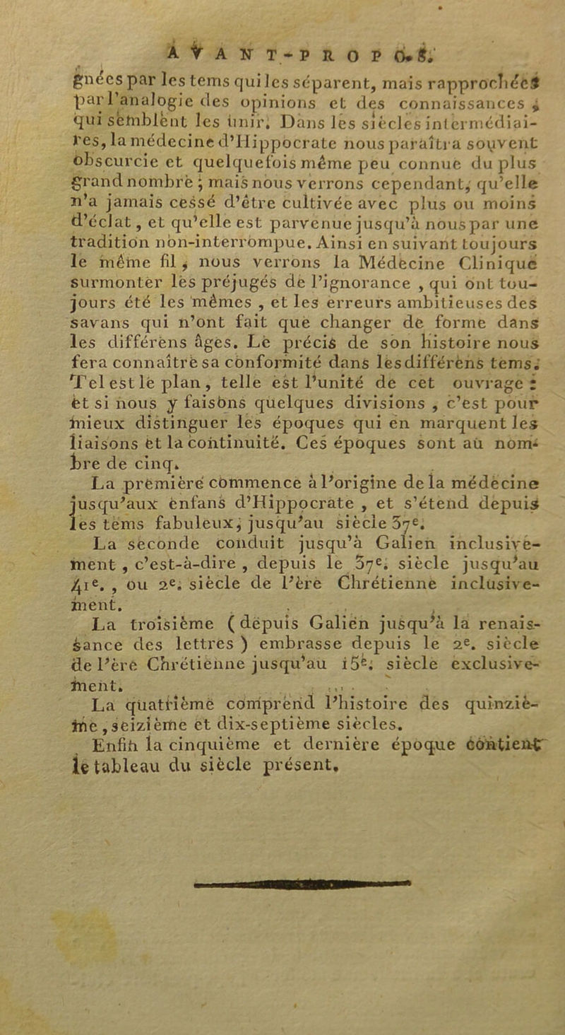 &amp;- NP | AVANT-P RO P 66; gnées par les tems quiles séparent, maïs rapprochée# parlanalogie des opinions et des connaissances 4 quisemblent les unir, Dans les siècles intermédiai- res, la médecine d’Hippocrate nous paraîtra souvent obscurcie et quelquefois même peu connue du plus Srand nombre ; mais nous verrons cependant, qu’elle n'a jamais cessé d’être cultivée avec plus ou moins d'éclat , et qu’elle est parvenue jusqu’à nous par une tradition non-interrompue, Ainsi en suivant toujours le même fil; nous verrons la Médecine Clinique Surmonter les préjugés de l’ignorance , qui ont tou= jours été les mêmes , et les erreurs ambitieuses des Savans qui n’Ont fait que changer de forme dans les différens âges. Le précis de son histoire nous fera connaître sa conformité dans lesdifférens tems: T'elestle plan, telle est l’unité de cet ouvrages ét si nous y faisons quelques divisions ; c’est pour Mieux distinguer les époques qui en marquent les liaisons et la continuité. Ces époques sont aû nom bre de cinq, ; La prémièré commence à l’origine de la médécine jusqu’aux éenfans d'Hippocrate , et s’étend depuis fee tèms fabuleux; jusqu’au siècie 37e, La seconde conduit jusqu’à Galien inclusive- ment , c’est-à-dire , depuis le 57e; siècle jusqu’au Are, , ou 2e; siècle de l’ère Chrétienne inclusive- ment, Be | e La troisième (dépuis Galiën jusqu’à la renais- $ance des lettres ) embrasse depuis le 2e, siècle de l’èré Chrétiénne jusqu’au 15°; siècle exclusive- La quattfièmè comprend l’histoire des quinziè- Mme ,seizième et dix-septième siècles. Enfin la cinquième et dernière époque é6ntient lé tableau du siècle présent, { dE 1%