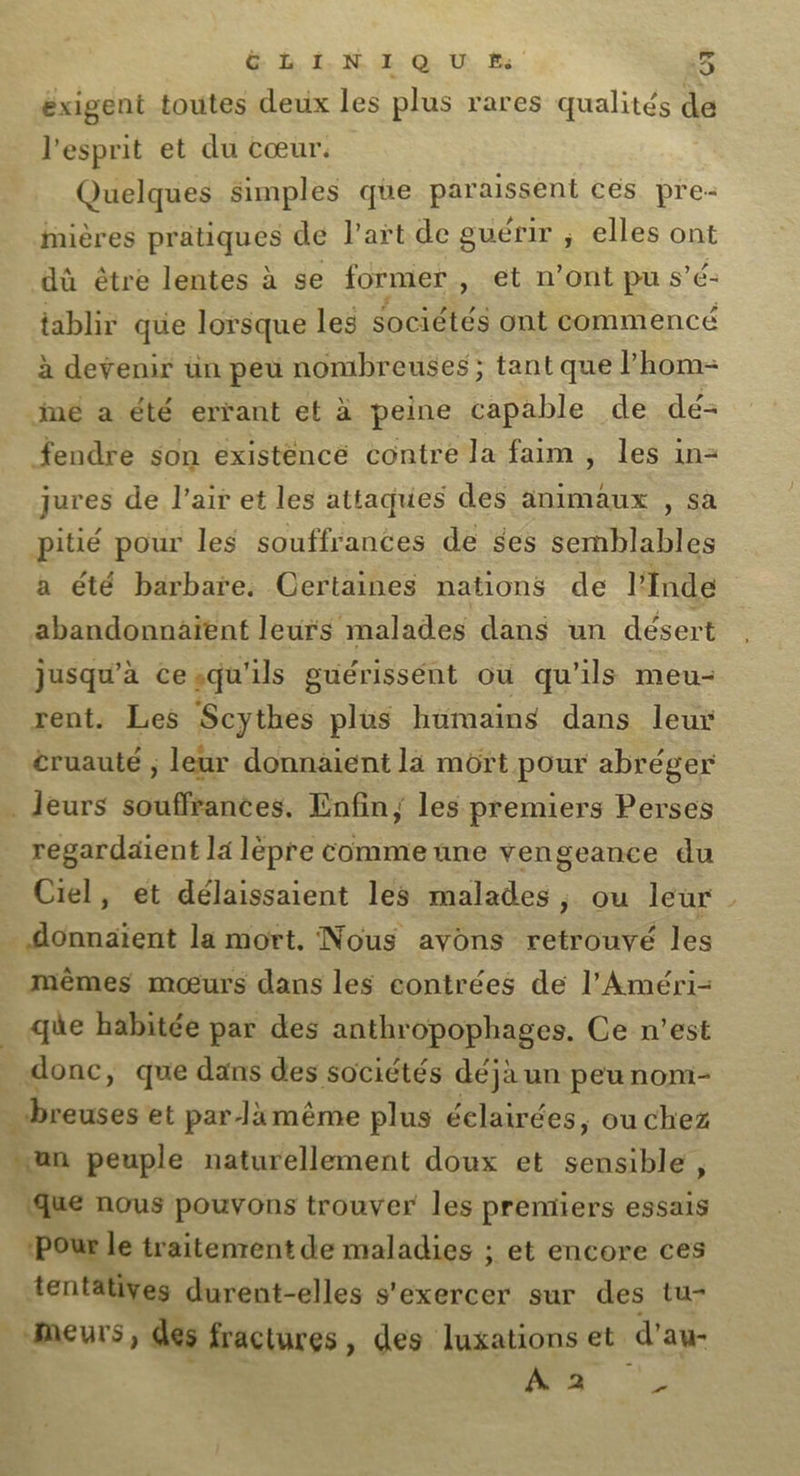 La &amp; L I. N I Q U f: 5 exigent toutes deux les plus rares qualités de l'esprit et du cœur. Quelques simples que pis En ces pre- Mières pratiques de l’art de guérir ; elles ont dû être lentes à se former, et n’ont pu s’ é- tablir que lorsque les sociétés ont commencé à devenir ün peu nombreuses ; tant que Phom- iné a été errant et à peine capable de dé- fendre son existence contre la faim , les in- jures de l'air et les attaques des animaux , sa pitié pour les souffrances de $es semblables a été barbare. Certaines nations de l'Inde abandonnaïent leurs malades dans un désert jusqu'à cesqu'ils guérissént où qu'ils meu- rent. Les Scythes plus hümains dans leur cruauté ; leur donnaient la mort pour abréger leurs souffrances. Enfin; les premiers Perses regardaient la lèpre comme une vengeance du Ciel, et délaissaient les malades, ou leur _ . donnaient la mort. Nous avons retrouvé les mêmes mœurs dans les contrées de l’Améri- _ que habitée par des anthropophages. Ce n’est _ donc, que dans des sociétés déjà un peu nom- .breuses et par lamême plus éclairées, ou chez un peuple naturellement doux et sensible , (que nous pouvons trouver les premiers essais ‘Pour le traitenrent de maladies ; et encore ces tentatives durent-elles s'exercer sur des tu- meurs, dés fractures, des luxations et d’au- À 2 2