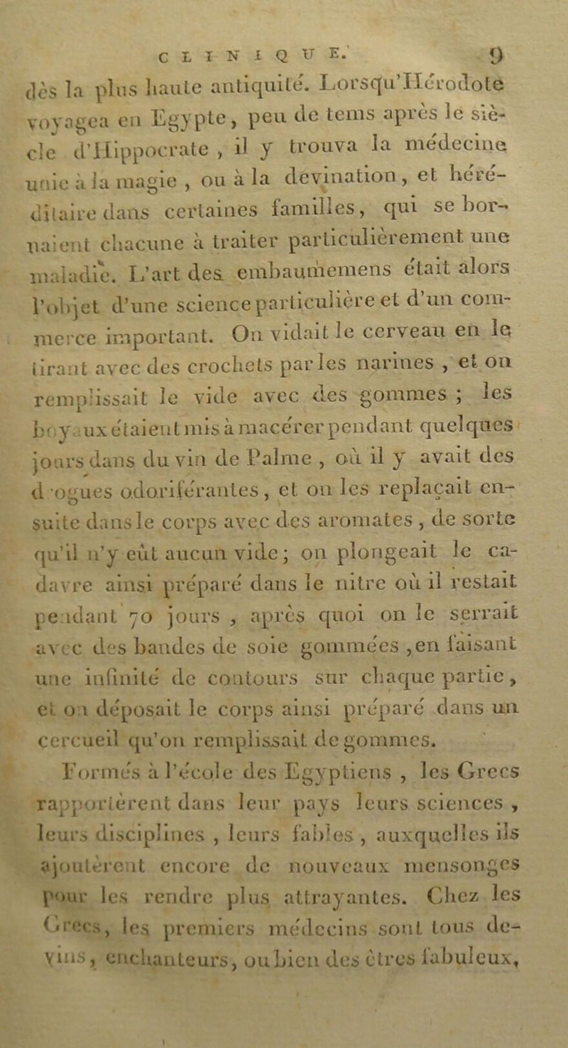 CARMEN &amp; OU LE. -9 dès la plus haute antiquité. Lorsqu'Hérodoté voyagea en Egypte, peu de tems apres le siè- cle. d’ Hippocr ate , il y trouva la médecine unie à la magie , ou à la dévination, et hévré- dilaire dans certaines familles qui se bor- naient chacune à tr ater parüicuhèr ement une maladie. L'art des embaumemens était alors V objet d’une science par ticulièreet d’un com- merce portant. On vidait le cerveau en: le tirant avec des crochets parles narimes, et on remplissait le vide avec des gommes; les boyauxé étaient mis à macérer pendant quelques: jours dans du vin de Palme, où 1 ÿY-avait des d'ogues odor ifér antes, et on les replaçait en- suite dans le Corps avec des aromates , de sorte qu'il n’ ÿ eùt aucun vide; on plongeait le ca- davre ainsi préparé dans le nitre où il restait pendant 70 jours , après quoi on le serrait avec des bandes de soie gommées ,en faisant une infinité de contours sur chaque partie, _ et on déposait le COrps ainsi préparé .dans un Formés à l’école des Lgyptiens , les Grecs leurs disciplines , leurs fables, auxquelles 1ls L jontéent encore, de nouveaux mensonges _les rendre plus attrayantes. Chez, les Gi les premiers médecins sont tous de- ins, snchanteurs, ou bien des êtres fabuleux, L2 Bus