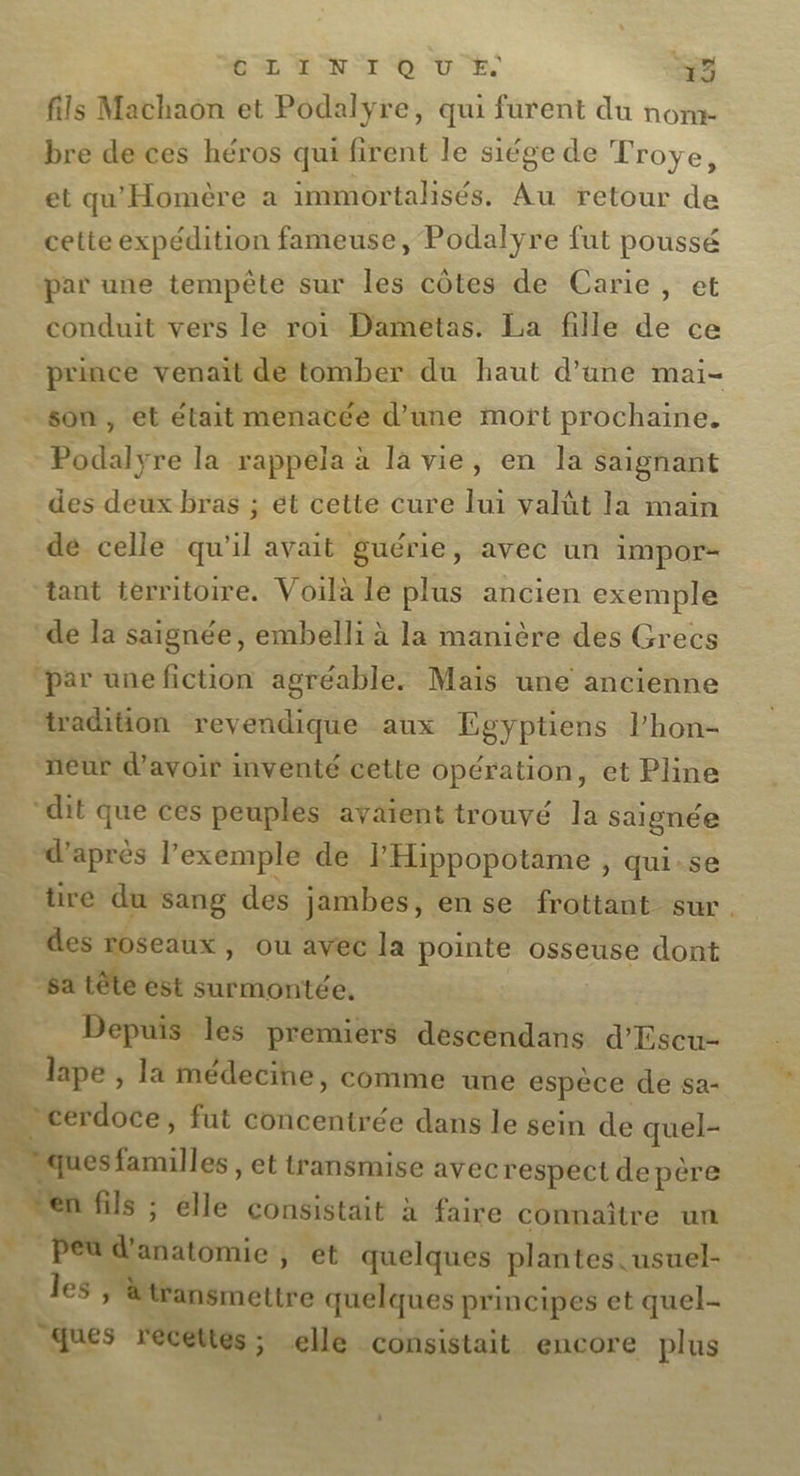 ER EN ro VE 53 fils Machaon et Podalyre, qui furent du nom- bre derces héros quifirent le siége de Troye, et qu'Homère a immortalisés. Au retour de cette expédition fameuse, Podalyre fut poussé par une tempête sur les côtes de Carie, et conduit vers le roi Dametas. La fille de ce prince venait de tomber du haut d’ane mai- - som, et était menacée d’une mort prochaine. | Podalyre la rappela à la vie, en la saignant des deux bras ; ét cette cure lui valüt la main de celle qu'il avait guérie, avec un impor tant territoire. Voilà le plus ancien exemple ‘de la saignée, embelli à la manière des Grecs par unefiction agréable. Mais une ancienne tadition revendique aux Egyptiens lPhon- ñeur d’avoir inventé cette opération, et Pline dit que ces peuples avaient trouvé la saignée “d’après l'exemple de l'Hippopotame , qui-se tire du sang des jambes, ense frottant sur. des roseaux, ou avec la pointe osseuse dont | -satête est surmontée, Depuis les premiers descendans d'Escu- lape , la médecine, comme une espèce de sa- + _cerdoce, fut concentrée dans le sein de quel- ques familles , et transmise avec respect depère ven fils ; elle consistait à faire connaître un “Pétdanatomie , ét quelques plantes. usuel- les Mtansmettre quelques principes et quel- Que recettes; elle consistait. encore plus