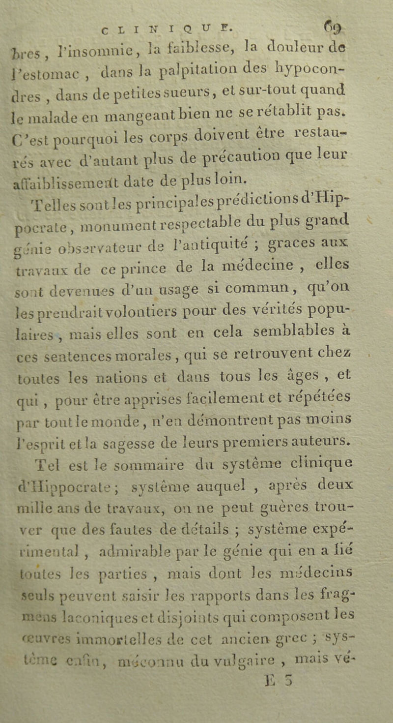 bres, l'insomnie, Ja faiblesse, la douleur d l'estomac, dans la palpitation des hypocon- dres , dans de petites sueurs, et sur-tout quand le malade en mangeant bien ne se rétablit pas, C’est pourquoi les corps doivent être restau rés avec d’antant plus de précaution que leur affaiblissemertt date de plus loi. -Telles sont les principales prédictions d’Hip- pocrate . monument respectable du plus grand génie observateur de l'antiquité ; graces aux travaux de ce prince de la médecine , elles sont devenues d'an usage si commun, qu'on les prendrait volontiers pour des vérités popu- laives, mais elles sont en cela semblables à ces sentences morales, qui se retrouvent chez toutes les nations et dans tous les âges, et qui, pour être apprises facilement et répétées par tout le monde, n’en démontrent pas moins l'esprit et la sagesse de leurs premiers auteurs. _ Tel est le sommaire du système clinique d'Hippocrate; systéme auquel , après deux mille ans de travaux, on ne peut guères trou- Ver que des fautes de détails ; système expé- ; rimental , admirable par le génie qui en a lié + Houtes les parties, mais dont les médecins _ seuls peuvent saisir les rapports dans les frag- mens laconiques et disjoints qui composent les œuvres immortelles de cet ancien grec ; SYS- _ {ème enfin, méconnu du vulgaire, mais Vé- Lr3