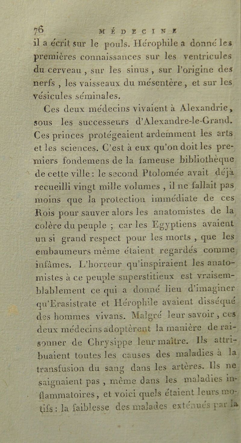 &gt; 1l a écrit sur le pouls. Hérophile a donné les premières connaissances sur les ventricules du cerveau , sur les sinus, sur l’origine des nerfs , les vaisseaux du mésentère, et sur les vésicules séminales. Ces deux médecins vivaient à Alexandrie, sous les successeurs d’Alexandre-le-Grand. Ces princes protégeaient ardemment les arts et les sciences. C’est à eux qu'on doit les pre- miers fondemens de la fameuse bibliothèque de cette ville: le second Ptolomée avait déja recueilli vingt mille volumes , il ne fallait pas moins que la protection immédiate de ces Rois pour sauver alors les anatomistes de la colère du peuple ; car les Egyptiens avaient un si grand respect pour les morts , que les, embaumeurs même étaient regardés comme infâmes. L’horreur qu'inspiraient les anaio- mistes à ce peuple superstitieux est vraisem- blablement ce qui a donné lieu d'imaginer des hommes vivans. Maloré leur savoir, ces deux médecins adoptèrent la manière de rai sonner de Chrysippe leur maïtre. Ils attri- flammatoires, et voici quels étaient leurs m0ÿ LA