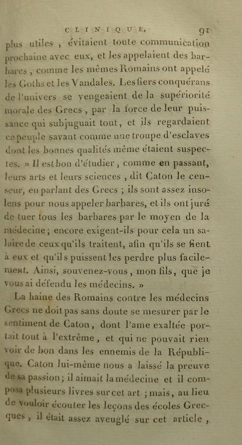 CRLET ENAILOQUUR E;: OT plus utiles , évitaient toule communication prochaine avec eux, et les appelaient des bar- bares , comme les mêmes Romains ont appelé es Goths et les Vandales. Les fiers conquérans de l'univers se yengeaient de la supériorité morale des Grecs , par la force de leur puis- sance qui subjuguait tout, et 1ls regardaient cepeuple savant comme une troupe d'esclaves dont les bonnes qualités même étaient suspec- tes. » Il est bon d'étudier , comme en passant, leurs arts et leurs sciences , dit Caton le cen- seur, en parlant des Grecs ; 1ls sont assez inso- lens pour nous appeler barbares, etils ont juré de tuer tous les barbares par le moyen de la médecine; encore exigent-ils pour cela un sa- hairede ceux qu'ils traitent, afin qu'ils se fient à eux et qu’ils puissent les perdre plus facile- ment, Ainsi, souvenez-yous , mon Bls, que je vous ai défendu les médecins. » La haine des Romains contre les médecins Grecs ne doit pas sans doute se mesurer par le sentiment de Caton, dont l'ame exaltée por- tait tout à l'extrême, et qui ne pouvait rien voir de bon dans les ennemis de la Républi- que. Caton lui-même nous a laissé la preuve : “si 1] aimait lamédecine et il com- posa plusieurs livres sur cet art ; mais, au lieu de Youloir écouter les lecons . écoles Grec- ques ; il était assez aveuglé sur cet article,